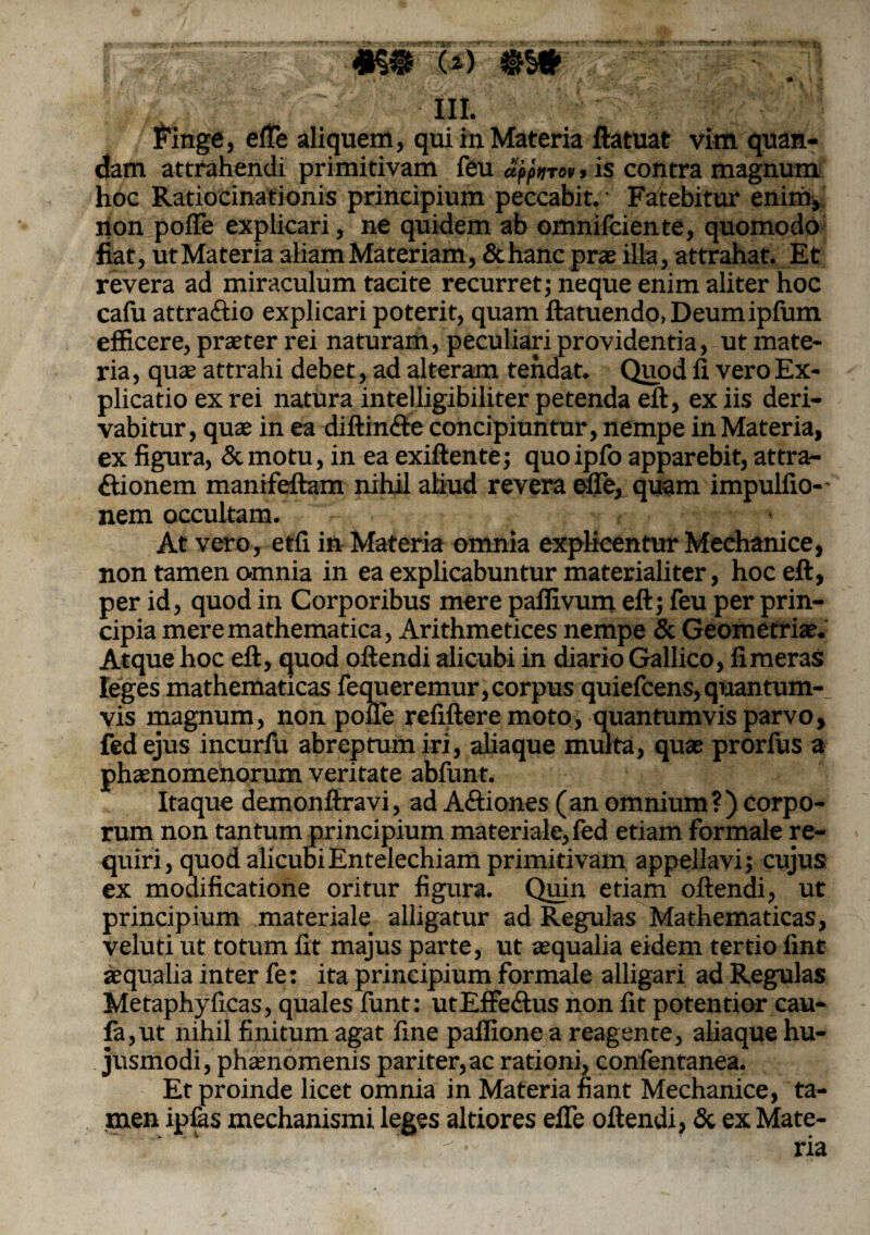yr ^ . ipu.1 <■.) uii ■ r;.^iifpfryBr- •??fliT • -fT' rt-* ’»#*?* '••-■ i: - V- M ®Wf I' f - * ■ ■ > • •*' /'/ • J # \ * III. Finge, efTe aliquem, qui in Materia ftatuat vim quan- dam attrahendi primitivam feu aj>pnrov, is contra magnum hoc Ratiocinationis principium peccabit. Fatebitur enim, non poffe explicari, ne quidem ab omnifciente, quomodo fiat, ut Materia aliam Materiam, &hanc prae illa, attrahat. Et revera ad miraculum tacite recurret; neque enim aliter hoc cafu attra&io explicari poterit, quam ftatuendo, Deumipfum efficere, praeter rei naturam, peculiari providentia, ut mate¬ ria, quae attrahi debet, ad alteram tendat. Quod fi vero Ex¬ plicatio ex rei natura intelligibiliter petenda eft, ex iis deri¬ vabitur, quae in ea diffinite concipiuntur, nempe in Materia, ex figura, Semotu, in ea exiflente; quoipfo apparebit, attra¬ ctionem manifeftam nihil aliud revera efTe, quam impulfio-* nem occultam. At vero, etfi in Materia omnia explicentur Mechanice, non tamen o-mnia in ea explicabuntur materialiter, hoc eft, per id, quod in Corporibus mere pafiivum eft; feu per prin¬ cipia mere mathematica, Arithmetices nempe & Geometria?. Atque hoc eft, quod offendi alicubi in diario Gallico, fimeras leges mathematicas fequeremur,corpus quiefeens,quantum¬ vis magnum, non poffe refiftere moto, quantumvis parvo, fedejus incurfu abreptum iri, aliaque multa, quae prorfus a phaenomenorum veritate abfunt. Itaque demonftravi, ad A&iones (an omnium?) corpo¬ rum non tantum principium materiale, fed etiam formale re¬ quiri, quod ali cubi Entelechiam primitivam appellavi; cujus ex modificatione oritur figura. Quin etiam oftendi, ut principium materiale alligatur ad Regulas Mathematicas, veluti ut totum fit majus parte, ut aequalia eidem tertio fint aequalia inter fe: ita principium formale alligari ad Regulas Metaphyficas, quales funt: utEffedtus non fit potentior cau- fa,ut nihil finitum agat fine paflione a reagente, aliaque hu¬ jusmodi, phaenomenis pariter, ac rationi, confentanea. Et proinde licet omnia in Materia fiant Mechanice, ta¬ men ipfas mechanismi leges altiores efTe oftendi, & ex Mate-