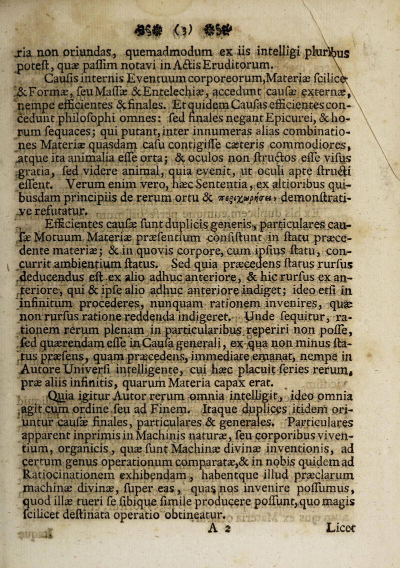 «§• fa) .ria non oriundas, quemadmodum ex iis intelligi pluribus poteft, quae paflim notavi in A<ftis Eruditorum. \ Cauiis internis Eventuum corporeorum,Materiae fcilicet Formae, feu MalTae & Entelechiae, accedunt caufie externae, nempe efficientes & finales. Et quidemCaufas efficientes con¬ cedunt philofophi omnes: fed nnales negant Epicurei, & ho¬ rum fequaces; qui putant, inter innumeras alias combinatio- nes Materiae quasdam cafu contigifle ceteris commodiores, atque ita animalia elTe orta; & oculos non ftru&os elTe vifus gratia, fed videre animal, quia e-venit, ut oculi apte ftru&i effient. Verum enim vero, haec Sententia, exaltioribus qui¬ busdam principiis de rerum ortu & > demonftrati- .yc returatur. Efficientes caufae funt duplicis generis, particulares cau- fae Motuum Materiae praefentium confiftunt in ftatu praece¬ dente materiae; & in quovis corpore, cumiplius ftatu, con¬ currit ambientium ftatus. Sed quia praecedens ftatus rurfus deducendus eft ex alio adhuc anteriore, & hic rurfus ex an¬ teriore, qui <5c ipfe alio adhuc anteriore indiget; ideoetfi in infinitum procederes, nunquam rationem invenires, quae non rurfus ratione reddenda indigeret.' Unde fequitur, ra¬ tionem rerum plenam in particularibusreperiri non poffe, fed quaerendam elTe in Cauni generali, ex qua non minus fta¬ tus prasfens, quam praecedens, immediate ernanat, nempe in Autore Univerli inteUigente, cui haec placuit feries rerum# prae aliis infinitis, quarum Materia capax erat. Quia igitur Autor rerum omnia intelhgitj ideo omnia agit cum ordine feu ad Finem. Itaque duplices itidem ori- juntur caulae finales, particulares & generales. Particulares apparent inprimis in Machinis naturae , feu corporibus viven¬ tium, organicis, quae funt Machinae divinae inventionis, ad certum genus operationum comparatae,& in nobis quidem ad Ratiocinationem exhibendam , habentque illud praeclarum machinae divinas, fuper eas, quas nos invenire polivimus, quod illae tueri fe fibique iimiie producere poliunt,,quo magis fcilicet deftiriata operatio obtineatur.