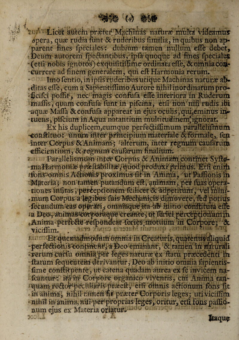 f. > ^ v- .A ‘ ^ ■¥ i >f I ,*e * -. ! , f .r » ~ v-. /.•;• B(4) #$# j ? ? • V.A Licbt aUtein prsetef M?china's naturae multa videamus opera, quaj rudia funt & ruderibus fimrlia, in quibus non ap¬ parent fines fpeeiales: dubium tamen nullum effe debet» Deum autorem ‘fpe<Santibus, ipfa quoque ad fines fpeeiales - (etfi nobis ignotos) exquifitiffime ordinata effe, & omnia coa- • currere ad finem generalem, qui efl Harmonia rerum. Imo fentio, in ipfis ruderibus utique Machinas naturae ab¬ ditas elTe, cum a SapientiffimoAutore hihilinOrdinatumpro- ; ficifci poflit , nec magis confufa effe‘interiora in Ruderum maffis, quarh confufa fuiif in pifeina, etfr hoh' nifl rudis ibi aquae Mafla & confufa appareat in ejus ocuHs,qui,eminus in-- * tuens, pifeium in Aqua natantium multi tudinem' ignorat. Ex his duplicem,eumque pprfec^iffimum parallelifmum -confiituo: unuin iriter phincipiummateriale &formalq, fen intenCOrpusScAnimam; alterum, inter regnum caufarum efficientium, & regnum caufanim finalium. Parallelismum inter Gorpus & Animam, contifiet Syftp- p^ftsbflit^/quod pfodiiXifirlmus.' Etfienirb tionesinfitasypeFiepfionemfcilidet^c^dpetituiifpwrminr- ,mum CorpUs’aq#gibiiisifUisiMeel]faiiiciSi;diin!©vere,ffed'potius -fecundumieay Opfrlfii omniaqtrehifa-hb Mitio‘ Cbfiftituta era m Deo-, ahima8t^i^0raquh'Creaiite>ut ffiriei perchptioiiunlin s Anima perfelie-refpOnclecii; feries ;m'otUum iriCorpore; & viciffim. sMri»x&qsa siisJeM numup , u <*«»►- j:i. Etqrnemadmydiiiiftnmnia inGreaturisfqtiafemts^iquld -perfe®ioni§k:hntihfehf; a- 0eo emahhnt; '8i tamen in nkturali • reriim curfu omnia 'per leges naturajehf flatu praecedeiifi in -flatum fequemteM derivantur, Deo ab initio omnia fapientiS- fime conflituente , ut catena quadam aurea ex fe invicem na- fcaim#J: ita in Corpore organico viyfentis, cni Anima taft- iquam re^lc^peculiitHs-prseefl, etfi oihnis aflionum fons fit . in anima,: nihil tamefi ut praeter Gorporis leges; uti viciffim nihil inanima, nifiperiproprias leges» oritur» etfi fons paffid- - num ejus ex Materia oriatur» ■ ' ' y-'--* '■ ■ *- Itaque V