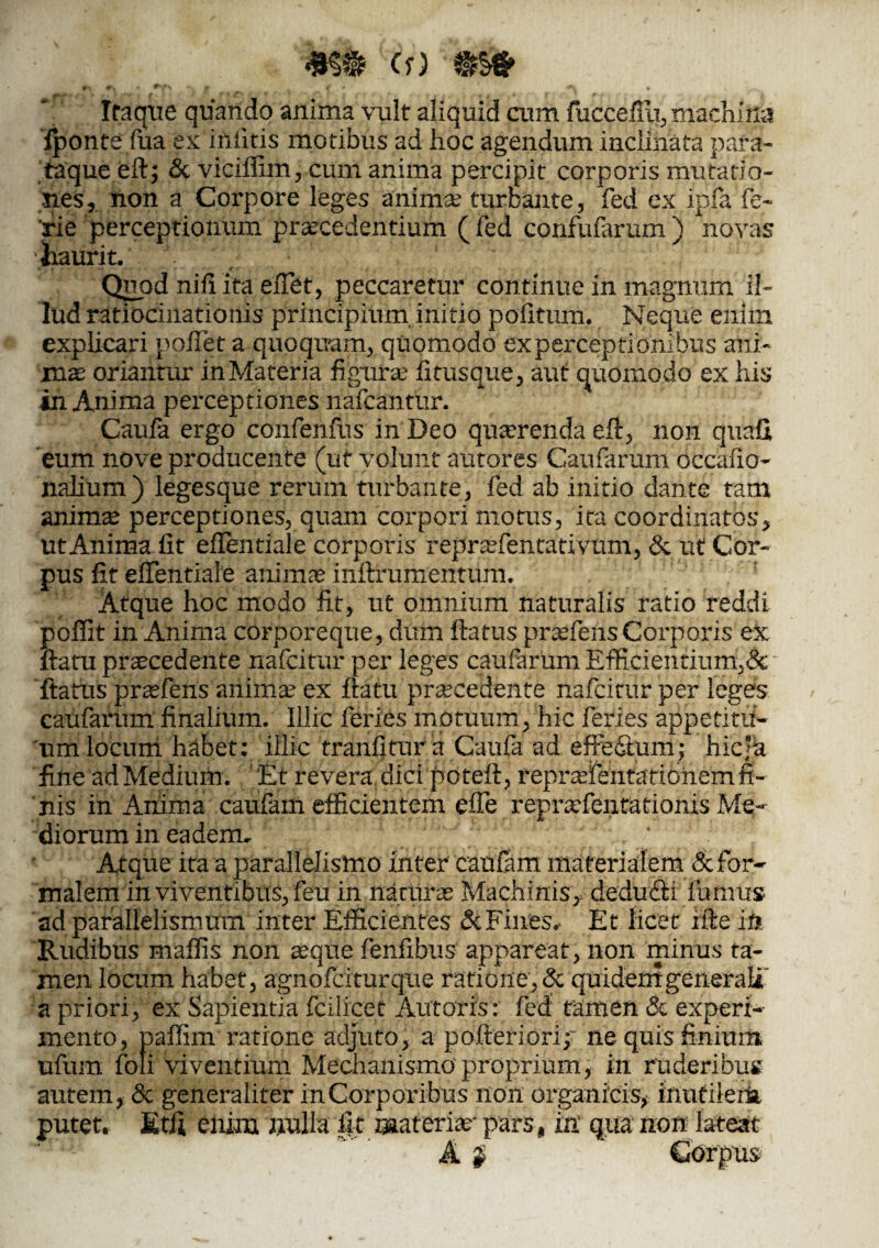 *§* (r) S | # » Iraque quando anima vult aliquid cum fuccefili, machilla fponte fua ex ififitis motibus ad hoc agendum inclinata para- taque efi; & viciflim, cum anima percipit corporis mutatio¬ nes, non a Corpore leges anima turbante, fed ex ipfa fe~ rie perceptionum praecedentium ( fed confuiarum ) novas liaurit. ' A * • . . ■ r r Quod nili ita eiTet, peccaretur continue in magnum il¬ lud ratiocinationis principium initio politum. Neque enim explicari pollet a quoquam, quomodo experceptionibus ani¬ mo oriantur inMateria figura; fitusque, aut quomodo ex his in Anima perceptiones nafcantur. Caula ergo confenfus in Deo quorenda eft, non quali eum nove producente (ut volunt autores Caufarum occafio- nalium) leges que rerum turbante, fed ab initio dante tam animo perceptiones, quam corpori motus, ita coordinatos, ut Anima fit eflentiale corporis reprofentativum, & ut Cor¬ pus fit eflentiale animae inftrumentum. Atque hoc modo fit, ut omnium naturalis ratio reddi poffit in Anima corporeque, dum flatus profens Corporis ex flatu procedente nafcitur per leges caularum Efficientium,& flatus praefens anima; ex flatu procedente nafcitur per leges caufarum finalium. Illic feries motuum, hic feries appetitu¬ um locum habet: illic tranfitura Caula ad eftedtum; hieja fine ad Medium. Et revera dici poteft, reprofentationem fi¬ nis in Anima caufam efficientem efle reprofentationis Me¬ diorum in eadem. ' Atque ita a paralleiismo inter cautam materialem & for¬ malem in viventibus, feu in naturo Machinis,, dedufli fumus ad parallelismum inter Efficientes & Fines. Et licet ifte in Rudibus mallis non oque fenfibus appareat, non minus ta¬ men locum habet, agnofeiturque ratione, & quidemgeneraU a priori, ex Sapientia fciircet Autoris: fed tamen & experi¬ mento, paflim ratione adjuto, a pofteriorip ne quis finium ufum foli viventium Mechanismo proprium, in ruderibus autem, & generaliter in Corporibus non organicis, inutilem putet. Etfl enim milia fit materio- pars, in’ qua non lateat A | ’ Corpus