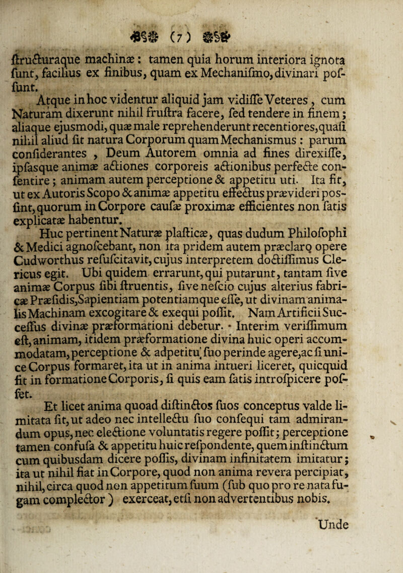 #§» (7) iiru&uraque machinas: tamen quia horum interiora ignota funt, facilius ex finibus, quam ex Mechanifmo,divinari pof- funt. _ Atque inhoc videntur aliquid jam vidifle Veteres, cum Naturam dixerunt nihil fruftra facere, fed tendere in finem; aliaque ejusmodi, quae male reprehenderunt recentiores,quali nihil aliud fit natura Corporum quam Mechanismus : parum confiderantes , Deum Autorem omnia ad fines direxilfe, ipfasque animae a&iones corporeis actionibus perfecte con- fentire; animam autem perceptione & appetitu uti. Ita fit, ut ex Autoris Scopo & animae appetitu effeCtus praevideri pos- fint, quorum in Corpore caufae proximae efficientes non fatis explicatae habentur. Huc pertinent Naturae plafticae, quas dudum Philofophi & Medici agnofcebant, non ita pridem autem praeclaro opere Cudworthus refufcitavit, cujus interpretem doCtiffimus Cle¬ ricus egit. Ubi quidem errarunt, qui putarunt, tantam five animae Corpus fibiftruentis, fivenefcio cujus alterius fabri¬ cae Praefidis,Sapientiam potentiamque efie, ut divinam anima¬ lis Machinam excogitare & exequi p olfit. Nam Artificii Suc- ceffus divinae praeformationi debetur. • Interim verilfimum eft, animam, itidem praeformatione divina huic operi accom¬ modatam, perceptione & adpetitu fuo perinde agere,ac fi uni¬ ce Corpus formaret, ita ut in anima intueri liceret, quicquid fit in formatione Corporis , fi quis eam fatis introfpicere pof- fet. Et licet anima quoad diftinftos fuos conceptus valde li¬ mitata fit, ut adeo nec intelle&u fuo confequi tam admiran¬ dum opus, nec electione voluntatis regere polfit; perceptione tamen confufa & appetitu huic refpondente, queminftin&um cum quibusdam dicere polfis, divinam infinitatem imitatur; ita ut nihil fiat in Corpore, quod non anima revera percipiar, nihil, circa quod nen appetitum fuum (fub quo pro re nata fu¬ gam comple&or ) exerceat, etfi non advertentibus nobis. ^ * * vU 'Unde