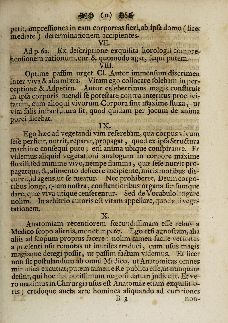 Ci«) petit, impreffiones in eam corporeas fieri, ab ipfa domo (licet mediate j determinationem accipientes. m Ad p. 62. Ex defcriptione exquifita horologii ccmpre- henfionem rationum, cur & quomodo agat, fequi putem. VIII. Optime pailim urget Cl. Autor immenfum discrimen Inter Viva & alia mixta. Vitam ego collocare folebam in per¬ ceptione & Adpetitu. Autor celeberrimus magis confli tui t in ipfa corporis tuendi fe poteftate contra interitus proclivi¬ tatem, cum alioqui vivorum Corpora fint iiiaxime fluxa, ut vita falis inftarfutura lit, quod quidam per jocum de anima porci dicebat. IX. Ego hasc ad vegetandi vim referebam, qua corpus vivum fefe perficit, nutrit, reparat, propagat, quod ex ipfa Stru&ura machinas confequi puto; etfi anima ubique confpirante. Et videmus aliquid vegetationi analogum in corpore maxime fluxili,fed minime vivo, nempe flamma, quas fefe nutrit pro- pagatque, &, alimento deficere incipiente, miris motibus dis¬ currit,id agens,ut fe tueatur. Nec prohiberet, Deum corpo¬ ribus longe, c*iam noftra, conftantioribus organa fenfumque dare, quae viva utique cenferentur. Sed de Vocabulo litigare nolim. In arbitrio autoris eft vitam appellare, quodalii vege¬ tationem. X. Anatomiam recentiorem foecundilfimam efle rebus a Medico fcopo alienis,monetur p. 67. Ego etfi agnofcam, alia aliis ad fcopum propius facere: nolim tamen facile veritates a pr aefenti ufu remotas ut inutiles traduci, cum ufus magis magisque detegi polfit, ut palfim faftum videmus. Et licet non fit poftulandum ab omni Medico, utAnatomicas omnes minutias excutiat; putem tamen e Re publica efle,ut nunquam defint, qui hoc fibi potilfimum negotii datum judicent. Et ve¬ ro maximus in Chirurgia ufus eft Anatomice etiam exquifitio- ris; credoque au<fta arte homines aliquando ad curationes B z non-