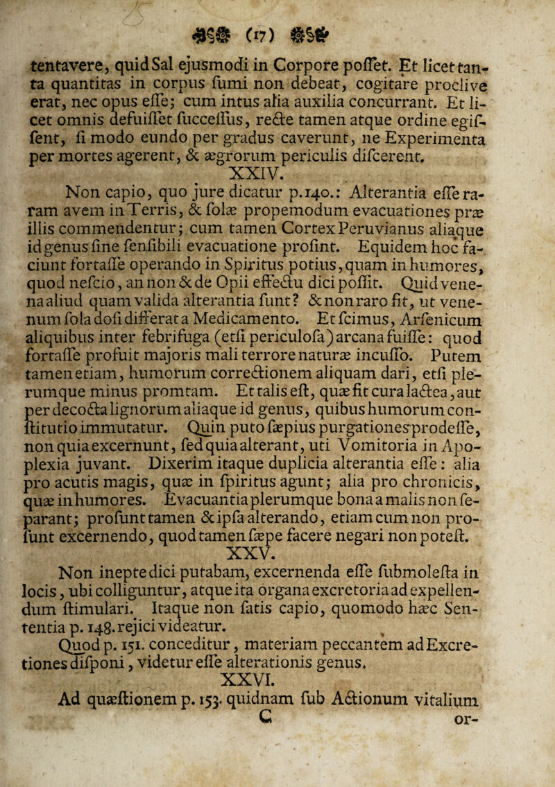 m® (v) $%* ■tentavere, quidSal ejusmodi in Corpore poflet. Et licettan- ta quantitas in corpus fumi non debeat, cogitare proclive erat, nec opus effe; cum intus alia auxilia concurrant. Et li¬ cet omnis defuiffet fuccellus, redle tamen atque ordine egif- fent, fi modo eundo per gradus caverunt, ne Experimenta per mortes agerent, & tegrorum periculis difcerent. XXIV. Non capio, quo jure dicatur p.r.40.: Alterantia eflera¬ ram avem in Terris, & fote propemodum evacuationes pra; illis commendentur ; cum tamen Cortex Peruvianus aliaque id genus fine fenfibili evacuatione prolint. Equidem hoc fa¬ ciunt fortafle operando in Spiritus potius,quam inhumores, quod nefcio, an non & de Opii effe&u dicipoffit. Quid vene¬ na aliud quam valida alterantia funt? &nonrarofxt, ut vene¬ num fola dofi differat a Medicamento. Et fcimus, Arfenicum aliquibus inter febrifuga (etfi periculofa) arcana fuiffe: quod fortafle profuit majoris mali terrore natura? incufio. Putem tamen etiam, humorum corre&ionem aliquam dari, etfi ple¬ rumque minus promtam. Ettalisefl, qiue fit cura ladtea, aut SerdecoAa lignorum aliaque jd genus, quibus humorum con- itutio immutatur. Quin puto tepius purgationesprodeffe, non quia excernunt, fedquiaalterant, uti Vomitoria in Apo¬ plexia juvant. Dixerim itaque duplicia alterantia effe: alia pro acutis magis, qua; in fpiritus agunt; alia pro chronicis, qua; inhumores. Evacuantia plerumque bonaamalis nonfe- parant; profunttamen &ipfaalterando, etiam cum non pro- funt excernendo, quod tamen tepe facere negari nonpoteft. XXV. Non inepte dici putabam, excernenda effe fubmolefta in locis, ubi colliguntur, atque ita organa excretoria ad expellen¬ dum flimulari. Itaque non fatis capio, quomodo haec Sen¬ tentia p. 148. rejici videatur. Quod p. 151. conceditur, materiam peccantem adExcre- tionesdifponi, videtur effe alterationis genus. XXVI. Ad quteftionem p. 153. quidnam fub A&ionum vitalium G or-
