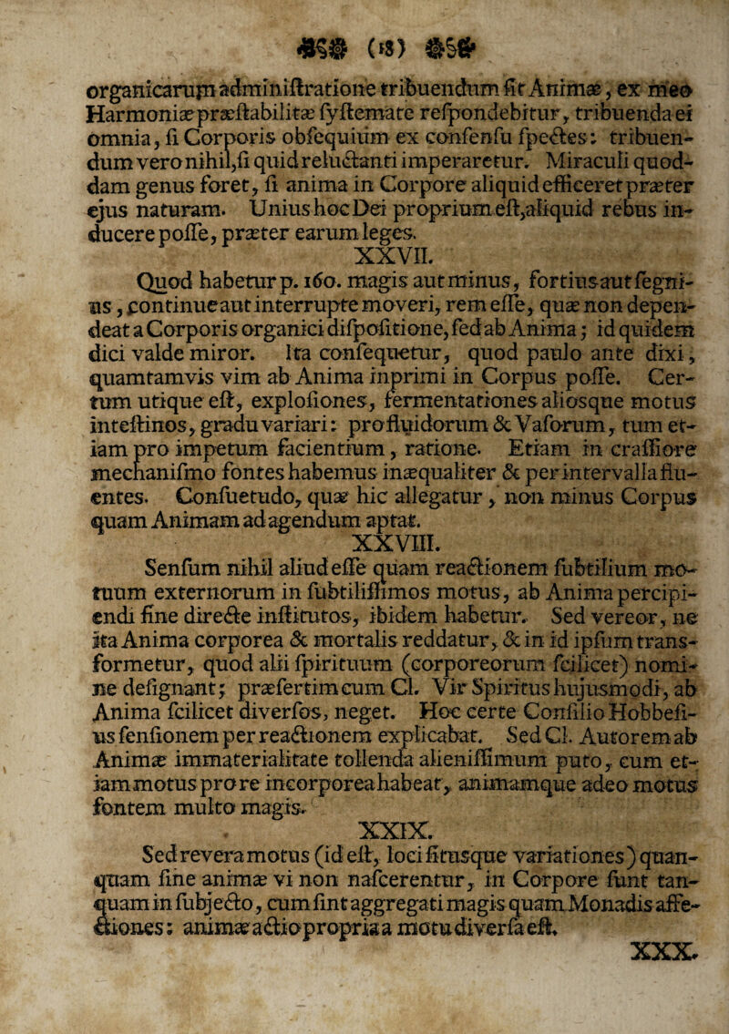 «59 <*s> 9S9 or , ex meo Harmoniaepraeftabilitae (yftemate relpondebitur, tribuenda ei omnia, fi Corporis obfequiiim ex confenfu fpe<ftes: tribuen¬ dum vero nihil,fi quidrelu&anti imperaretur. Miraculi quod¬ dam genus foret, fi anima in Corpore aliquid efficeret praeter ejus naturam. Unius hoc Dei proprium eft,aliquid rebus in¬ ducere polle, praeter earum leges. XXVII. Quod habetur p. 160. magis aut minus, fortius aut fegni- us, continueaut interrupte moveri, rem efle, qua: non depen¬ deat a Corporis organici difpofitione, fed ab Anima; id quidem dici valde miror. Ita confequetur, quod paulo ante dixi, quamtamvis vim ab Anima inprimi in Corpus pofTe. Cer¬ tum utique eft, explofiones, fermentationes aliosque motus inteftinos, gradu variari: profluidorum & Vaforum, tum et¬ iam pro impetum facientium, ratione. Etiam in crafiiore mecnanifmo fontes habemus inaequaliter & per intervalla flu¬ entes. Confuetudo, qua? hic allegatur, non minus Corpus quam Animam ad agendum aptat. XXVIII. Senium nihil aliud elFe quam rea&ionem fubtilium mo¬ tuum externarum in fubtiliftimos motus, ab Anima percipi¬ endi fine direfte inftitutos, ibidem habetur.- Sed vereor , ne ita Anima corporea & mortalis reddatur, & in id ipfiim trans¬ formetur, quod alii fpirituum (corporeorum fcilicet) nrnrti- nedefignant; praefertimeumCl. Vir Spiritus hujusmodi, ab Anima fcilicet diverfos, neget. Hoc certe Confilio Hobbefi- us fenfionem per rea&onem explicabat. Sed Cl. Antorem ab Animae immateriahtate tollenda alieniffimum puto, cum et- iammotus pro re incorporea habeat, animamque adeo motus fontem multo magis. Sed revera motus (id eft, loeifitusque variationes )quan- qnam fine animae vi non nafcerentur, in Corpore funt tan- am in lubj e <fto, cum fint aggregati magis quam Monadis affe- ones: animae a&iopropriaa motu divcrfa eft.