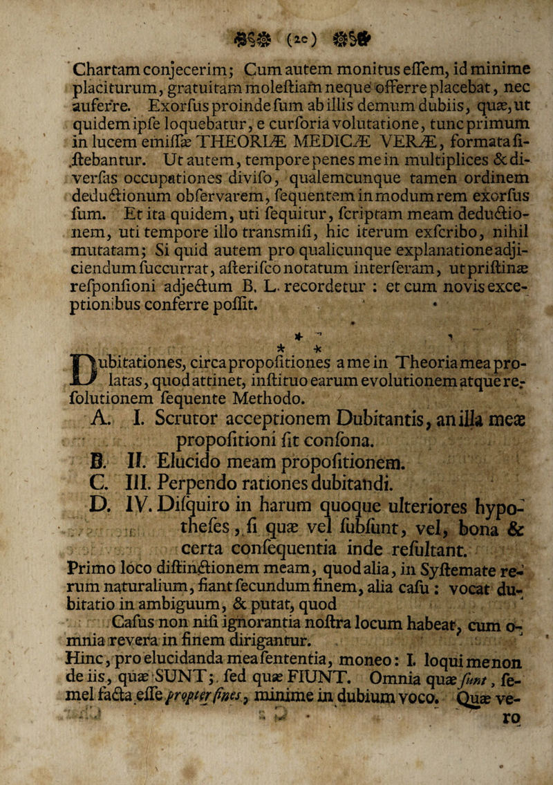 Chartam conjecerim; Cum autem monitus effem, id minime placiturum, gratuitam moleftiam neque offerre placebat, nec auferre. Exorfus proinde fum ab illis demum dubiis, quae, ut quidemipfe loquebatur, e curforiavolutatione, tuncprimum in lucem emiffie THEORLE MEDICAE VEIUE, formata fi- .ftebantur. Ut autem, tempore penes me in multiplices &di- verfas occupationes divifo, qualemcunque tamen ordinem dedu&ionum obfervarem , fequentem in modum rem exorfus fum. Et ita quidem, uti fequitur, fcriptam meam deductio¬ nem, uti tempore illo transmifi, hic iterum exfcribo, nihil mutatam; Si quid autem pro qualicunque explanatione adji¬ ciendum fuccurrat, afterifco notatum interferam, utpriftinae refponfioni adjectum B, L. recordetur : et cum novis exce¬ ptionibus conferre poflit. ♦ * ° * * -k Dubitationes, circa propolitiones a me in Theoria mea pro¬ latas, quod attinet, inftituo earum evolutionem atque re;- folutionem fequente Methodo. A. I. Scrutor acceptionem Dubitantis, anilla meas propofitioni fit confona. 6. II. Elucido meam propolitionem. G. III. Perpendo rationes dubitandi. D. IV. Dilquiro in harum quoque ulteriores hypo- thefes , fi quas vel fubfunt, vel, bona & certa confequentia inde refultant. Primo loco diftinCtionem meam, quod alia, in Syftemate re¬ rum naturalium, fiant fecundum finem, alia cafu : vocat du¬ bitatio in ambiguum, & putat, quod Cafus non nili ignorantia noftra locum habeat, cum o- mnia revera in finem dirigantur. Hinc, pro elucidanda mea fententia, moneo: I. loqui menon de iis, quae SUNT; fed quae FIUNT. Omnia qua'.fum, fe- melfaffa effe propter fines, minime in dubium voco. Qme ve-
