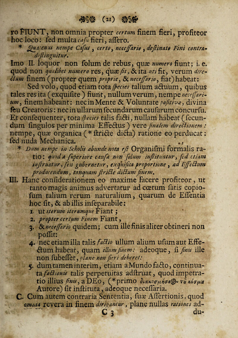Ijr, • ; c«) m» ro FIUNT, non omnia propter certum finem fieri, profiteor hoc loco: fed multacafe fieri, affero. * tenus nempe Cafias , certoy necejfarie , defiinato Fini contra,- dfiinguitur. Imo II. loquor non folum de rebus, quae numero fiunt; i. e. quod non qualibet numero res, quaz fit, Scita ////fit, verum <iree~ dium finem (propter quem proprie, &necefifiario, fiat)habeat: Sed volo, quod etiam totatalium aduum, quibus tales res ita (exquifite ) fiunt, nullum verum, nemp eneccffiari- umy finemhabeant: necinMente & Voluntate pofitiva, divina ftu Creatoris: nec in ullarum fecundarum caufarumconcurfu. Et confequenter, tota (pecks talis fa&i, nullam habeat (fecun¬ dum fingulos per minima EfFeftus) vere finalem directionem: nempe, quae organica (*ftri£te di&a) ratione eo perducat: fed nuda Mechanica. * Dum nempe in Scholis abunde nota eji Organifmi formalis ra¬ tio: quod a fiuperiore cattfia mn folum mfiituhtnr> fed etiam infimatur fi eu gubernetur, exqhifita proportione , ad Ejfiedlitm producendum 3 tanquam firitle di dium finem. HI. Hanc confiderationem eo maxime facere profiteor, ut tanto magis animus advertatur ad coetum fatis copio- fum talium rerum naturalium, quarum de Effentia hoc fit, & ab illis infeparabile: 1. ut iterum it erumque Fiant 2. propter certum Finem Fiant, 3. &nfce(fi.rio quidem; cum ille finis aliter obtineri non poflit: 4. nec etiam illa talis facito ullum alium ufum aut Effe¬ ctum habeat, quam illum finem: adeoque, fi finis ille non fubeffet,/'.W non fleri deberet: 5. dum tamen interim, etiam a Mundo faCto, continua- tafiadhonis talis perpetuitas adftruat, quod impetra¬ tio illius finis, a DEo, (*primo $iaxocr/£fi&s(&> rS Autore) fit inftituta, adeoque neceffaria. C. Cum autem contraria Sententia, fua? Affertionis, quod omnta revera in finem dirigantur, plane nullas rationes ad- . C 3 du-