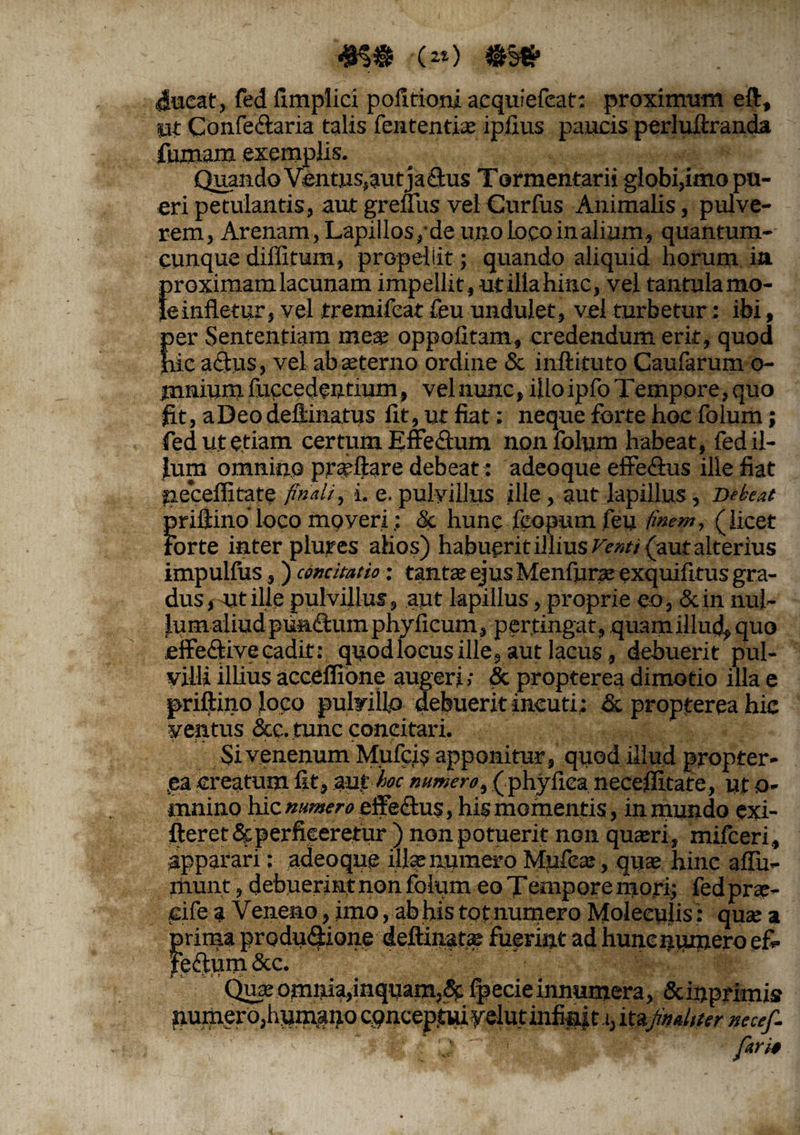 4K* •(») 4ucat, fed fimpliei pofirioni aequiefeat; proximum eft, ut Confe&aria talis fententiae ipfius paucis perluftranda fumam exemplis. Quando Ventus,aut jadtus Tormentarii globi,imo pu¬ eri petulantis, aut greffus vel Curfus Animalis, pulve¬ rem, Arenam, Lapillos,-de uno Locoinalium, quantum¬ cunque diffifum, propellit; quando aliquid horum ia {noximamlacunam impellit, utillahinc, vel tantulamo- einfletur, vel tremifeat feu undulet, vel turbetur: ibi, per Sententiam me* oppofitam, credendum erit, quod hic a cius, vel ab aeterno ordine & inftituto Caufarum o- jnnium fuccedentium, vel nunc, iiloipfo Tempore, quo fit, aDeodellinatus fit, ut fiat: neque forte hoc folum; fed ut etiam certum Effe&um non folum habeat, fed il¬ lum omnino praeftare debeat: adeoque efFe&us ille fiat •neceffitate finali, i. e. pulvillus ille, aut lapillus . Debeat priflino loco moveri; & hune feopum feu finem, (licet forte inter plures alios) habuerit illius Venti (aut alterius impulfos, ) concitatio; tantae ejus Menfurae exquifttus gra¬ dus , ut ille pulvillus, aut lapillus, proprie eo, &in nul¬ lum aliud punftum phylicum, pertingat, quam illud, quo effeclivecadit: quodloeus ille, aut lacus, debuerit pul¬ villi illius accefltone augeri; & propterea dimotio illa e priftino loco pulvillo debuerit incuti; & propterea hic ventus &e. tunc concitari. Si venenum Mufcis apponitur, quod illud propter¬ va creatum fit, auf 'hoc mmero, ( phyfica necefiitate, ut o- mnino hic numero effeclus, his momentis, in mundo exi- fieretSt perficeretur ) non potuerit non quaeri, mifceri, appar ari: adeoque illae numero Mpfeae, quae hinc afiu- rhunt, debuerint non folum eo Tempore mori; fed prae- cife a Veneao, imo, ab his to t numero Moleculis: quae % prima produdfione deftinatae fuerint ad hunc numero e& |e<ftum&c. Quae omnia,inquam,fpecie innumera, &inprimis pumero,humauo itejmtdtter necef- J  ' firio