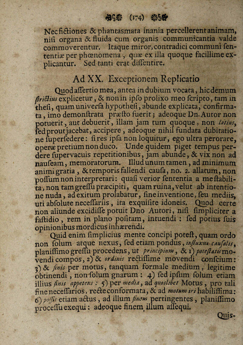 c - 4H® (174) QMr Nec fictiones Sc phantasmata inania percellerent animam, nifi organa & fluida cum organis communicantia valde commoverentur. Itaque miror, contradici communi fen- tentise per phcenomena , quae ex illa quoque facillime ex¬ plicantur. Sed tanti erat diflentire. Ad XX. Exceptionem Replicatio Quodalfertio mea, antea in dubium vocata, hic demum flriftiusexplicetur, & nonin ipfo prolixo meo fcripto, tam in thefi, quamuniverfa hypothefi, abunde explicata, confirma¬ ta, imo demonftrata praefto fuerit; adeoqueDn.Autor non potuerit, aut debuerit, illam jam tum quoque , non latius, fed prout jacebat, accipere, adeoque nihil fundata dubitatio¬ ne fuperfedere: fires ipfa non loquitur, ego ultra perorare, operae pretium non duco. Unde quidem piget tempus per¬ dere fupervacuis repetitionibus, jam abunde, & vix non ad naufeam, memoratorum. Illud unum tamen, ad minimum animi gratia, & temporis fallendi caufa, no. 2. allatum, non poflum non interpretari: quali verior fententia a meftabili- ta, non tam grefiii praecipiti, quam ruina, velut ab intentio¬ ne nuda, ad exitum prolabatur, fine inventione, feu mediis, uti abfolute neceflariis , ita exquifite idoneis. Quod certe non aliunde excidifle potuit Dno Autori, nifi fimpliciter a faftidio , rem in plano pofitam, intuendi : fed potius fuis opinionibus mordicus inhaerendi. Quid enim fimplioius mente concipi poteft, quam ordo non folum atque nexus, fed etiam pondus, influxu*. caufalis> planiffimo grelfu procedens, ut principium, & 1) poteftatismo- vendi compos, 2) & ordinis reftiflime movendi confcium: 3) & finis per motus, tanquam formale medium , legitime obtinendi, non folum gnarum : 4) fed ipfum folum etiam illius finis appetens : fi) per media, ad quoslibet Motus , pro tali fineneceflarios, redleconformata, & ad motum iri habiliffima: 6) poffit etiam a&us, ad illum finem pertingentes , planiffimo procellit exequi: adeoque finem illum aflequi. Quis-