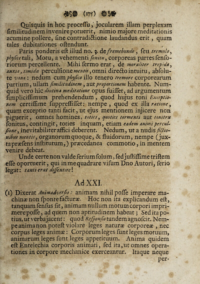 Quisquis in hoc proceflu,' jocularem illam perplexam fimilitudinem invenire potuerit, nimio majore meditationis acumine pollere, line contradi&ione laudandus erit, quam tales dubitationes oftendunt. Paris ponderis eft illud no. 5. dz fremebundo , feu tremulo, fhyficex. ali, Motu, a vehementi finitu, corporeas partesfenfo- riorum percellente. Mihi fermo erat, de moraliter trepida, Anxio, timida perculfione mentes, omni diredto intuitu, abfolu- te vam: nedum cum pbyfico ilio tenero tremore corporearum partium, ullam fimilitudinem, aut proportionem habente. Num- quid vero hic diutina meditatione opus fuiiTet, ad argumentum ftmpliciffimum prehendendum, quod hujus toni Exceptio¬ nem certiffime fuppreffiflet: nempe, quod ex illa ratione ^ quam exceptio tanti facit, ut ejus mentionem injicere ncn piguerit, omnes homines, toties, quoties tormenti aut tonitru ionitus, contingit, toties inquam, etiam eadem animiper cui- fione^ inevitabili ter affici deberent. Nedum, ut a nudis fittto- nibus mentis, organorum quoque, & fluidorum, nempe (jux¬ ta praefens inftitutum,) prascedanea commotio, in mentem venire debeat. Unde certe non valde ferium folum, fed juftiffime triftem efle oportuerit, qui in me quadrare vifum Dno Autori, ferio legat: tanti erat dijjentire! Ad XXI. (1) Dixerat Animadverfio: animam nihil pofTe imperare ma» ehinsenon fpontefa&urae. Hoc non ita explicandum eft, tanquam fenfus fit, animam nullum motum corpori impri¬ mere pofte3 ad quem non aptitudinem habeat; Sed ita po¬ tius, ut verbajacent: quod Refponfio tandem agnofcit. Nem¬ pe anima non poteft violare leges naturae corporeae 5 nec corpus leges animae: Corporum leges funt leges motuum, animarum leges funt leges appetituum. Anima quidem eft Entelechia corporis animati , fed ita,ut omnes opera¬ tiones in corpore mechanice exerceantur. Itaque neque per*