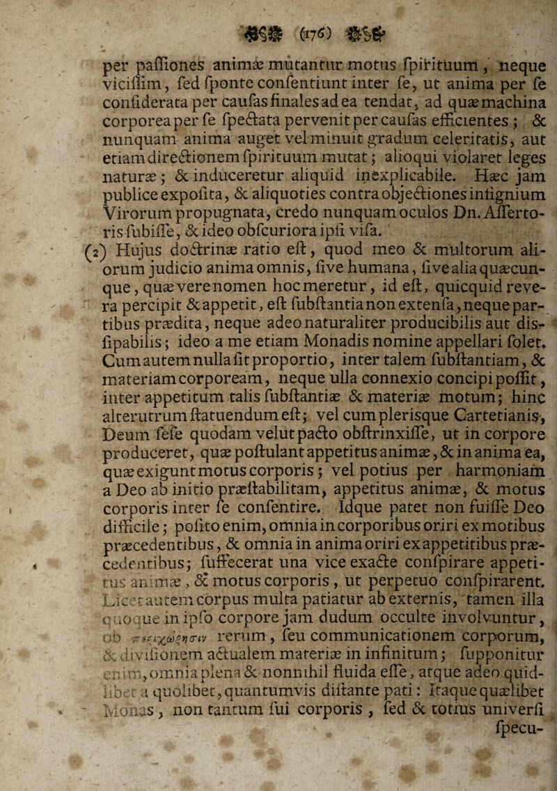 per paffiones anima; mutantur motus fpirituum, neque viciffim, fed fponte confentiunt inter fe, ut anima per fe conflderata per caufas finales ad ea tendat, ad quae machina corporea per fe fpe&ata pervenit per caufas efficientes; & nunquam anima auget vel minuit gradum celeritatis, aut etiamdire&ionemfpirituum mutat; alioqui violaret leges natura;; & induceretur aliquid inexplicabile. Hoc jam publice expolita, <Sc aliquoties contraobje&ionesiniignium Virorum propugnata , credo nunquam oculos Dn.Aflerto- ris fubiffie, & ideo obfcuriora ipfi vifa. (2) Hujus do&rino ratio eft, quod meo & multorum ali¬ orum judicio anima omnis, five humana, live alia quaecun¬ que, quae vere nomen hoc meretur, id eft, quicquid reve¬ ra percipit &appetit, eft fubftantia non extenfa, neque par¬ tibus praedita, neque adeo naturaliter producibilis aut dis- fipabilis; ideo a me etiam Monadis nomine appellari folet. Cumautem nulla fit proportio, inter talem fubftantiam, & materiam corpoream, neque ulla connexio concipi poffit, inter appetitum talis fubftantia; <Sc materia; motum; hinc alterutrumftatuendumeft; vel cumplerisque Cartetianis, Deum fefe quodam velutpa&o obftrinxifle, ut in corpore produceret, qua; poftulant appetitus animo, & in anima ea, quo exigunt motus corporis; vel potius per harmoniam a Deo ab initio praeftabilitam, appetitus anima;, & motus corporis inter fe confentire. Idque patet non fuiffe Deo difficile; pofito enim, omnia in corporibus oriri ex motibus procedentibus, & omnia in anima oriri exappetitibus pro¬ cedentibus; fuffecerat una vice exacfte confpirare appeti¬ tus animo, <Sc motus corporis , ut perpetuo confpirarent. Licet autem corpus multa patiatur abexternis, tamen illa quoque in ipfo corpore jam dudum occulte involvuntur, ob rerum, feu communicationem corporum, & divifionem actualem materio in infinitum; fupponitur enim, omnia plena & nonnihil fluida efle, atque adeo quid¬ libet a quolibet, quantumvis diitante pati: Itaque quolibet Monas , non tantum fui corporis , fed & totius univerfi fpecu-