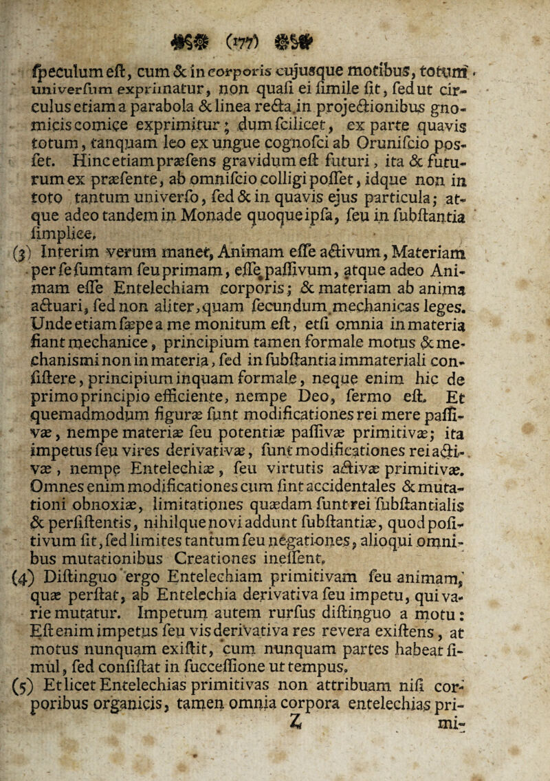 fpeculumeft, cum & in corporis cujusque motibus, totum univerfum exprimatur, non quali eiiimile fit, fedut cir¬ culus etiam a parabola & linea re&a.in projeilionibus gno- miciscomice exprimitur; dumfciiicet, exparte quavis totum, tanquam leo ex ungue cognofci ab Orunifcio pos- fet. Hinc etiam praefens gravidum eft futuri, ita & futu¬ rum ex prasfente, ab omnifcio colligi poffet, idque non in tofo tantum univerfo, fed & in quavis ejus particula; at¬ que adeo tandem in Monade quoque ipfa, feu in fubftantia limpliee, (3) Inferim verum manet, Animam effe a Clivum, Materiam perfefumtam feu primam, effe paffivum, atque adeo Ani¬ mam effe Entelechiam corporis; Sc materiam ab anima aftuari, fed non aliter,quam fecundum.mechanicas leges. Unde etiam fepe a me monitum eft, etff omnia in materia fiant mechanice, principium tamen formale motus & me¬ chanismi non in materia > fed in fubftantia immateriali con- fiftere, principium inquam formale, neque enim hic de primo principio efficiente, nempe Deo, fermo eft. Et quemadmodum figura; funt modificationes rei mere paffi- v®, nempe materi® feu potenti® pafliv® primi tiv®; ita impetus feu vires derivativ®, funt modificationes reiafti,- v® , nempe Entelechi®, feu virtutis a&iv® primitiv®. Omnes enim modificationes cum fint accidentales & muta¬ tioni obnoxi®, limitationes qu®dam funt rei fubftantialis & perffflentis, nihilque novi addunt fubftanti®, quodpofi- tivum fit, fed limites tantum feu negationes, alioqui omni¬ bus mutationibus Creationes inelfent. (4) Diftinguo ergo Entelechiam primitivam feu animam,’ qu® perflat, ab Entelechia derivativa feu impetu, qui va¬ rie mutatur. Impetum autem rurfus diftinguo a motu: Eft enim impetus feu vis deriva tiva res revera exiftens, at motus nunquam exiftit, cum nunquam partes habeat fl- mul, fed confiftat in fucceffione ut tempus. (5) Et licet Entelechias primitivas non attribuam nili cor-' poribus organicis, tamen omnia corpora entelechias pri- Z mi-