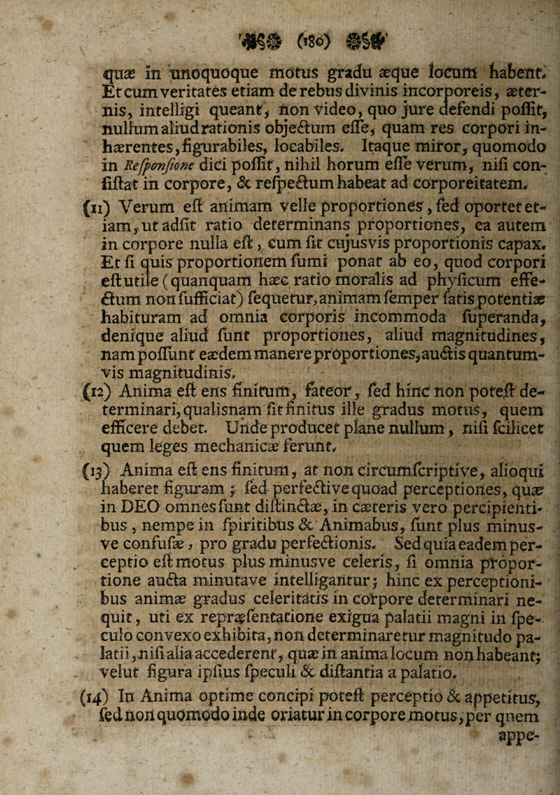 r4K$ (>8o) #$#' quas in unoquoque motus gradu aeque Jocum flatent. Et cum veritates etiam de rebus divinis incorporeis, aeter¬ nis, intelligi queant, non video, quo jure defendi poffit, nullum aliud rationis objeftum effe, quam res corpori in¬ haerentes, fi gurabiles, loeabiles. Itaque miror, quomodo in Refponfione diri poffit, nihil horum efle verum, nifi con- fiftat in corpore, & refpeffum habeat ad corporeitatem, (11) Verum eft animam velle proportiones, fed oportet et¬ iam, ut adfit ratio determinans proportiones, ea autem in corpore nulla eft, eum fit cujusvis proportionis capax. Et fi quis proportionem fumi ponat ab eo, quod corpori efiutile (quanquaffi haec ratio moralis ad phyficum effe¬ ctum non fufficiat) fequetur, animam femper fatis potentiae habituram ad omnia corporis incommoda fuperanda, denique aliud funt proportiones, aliud magnitudines, nam poflimt eaedem manere pr oportiones,auctis quantum¬ vis magnitudinis, - (12) Anima eft ens finitum, fateor,, fed hinc non poteft de¬ terminari, qualisnam fit finitus ille gradus motus, quem efficere debet. Unde producet plane nullum, nili fcilicet quem leges mechanicae ferunt, (13) Anima eft ens finitum, at non circumfcriptive, alioqm haberet figuram 3 fed perfedtivequoad percepriones, quae in DEO omnes funt diltih&ae, in caeceris vero percipienti¬ bus, nempe in fpiritibus <5c Animabus, funt plus minus- ve confode , pro gradu perfe&ionis. Sed quia eadem per¬ ceptio eft motus plusminusve celeris, fi omnia propor¬ tione au&a minutave intelligantur 5 hinc ex perceptioni¬ bus animas gradus celeritatis in corpore determinari ne¬ quit , uti ex repraefentatione exigua palatii magni in fpe- culo convexo exhibita, non determinaretur magnitudo pa¬ latii,nili alia accederent, quae in anima locum nonhabeantj velut figura ipfius fpsculi & diflantia a palatio, (14) In Anima optime concipi poteft perceptio & appetitus, fed non quomodo inde oriatur in corpore motus, per quem *r ' .^ . ' ' ’ appe-