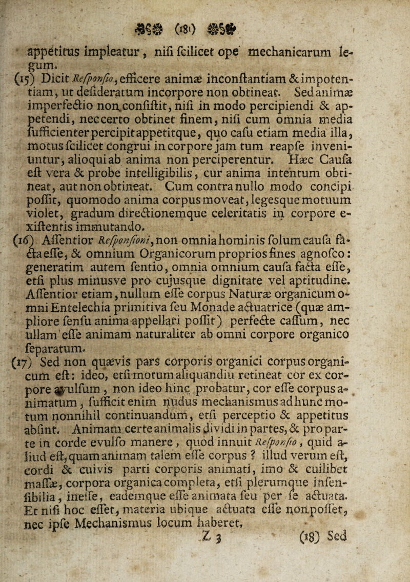 appetitus impleatur, nifi feilicet ope' mechanicarum le¬ gum* (15) Dicit Re/pon/Zo, emeer e animse ihconftantiam & impoten¬ tiam , ut deilderatum incorpore non obtineat. Sed animae imperfectio non.confiftit, nifi in modo percipiendi & ap¬ petendi, neccerto obtinet finem, nifi cum omnia media fufficienter percipit appetitque, quo cafu etiam media illa, motus feilicet congrui incorpore jam tum reapfe inveni¬ untur, alioqui ab anima non perciperentur. Hasc Caufa eft vera & probe intelligibilis, cur anima intentum obti¬ neat, aut non obtineat. Cum contra nullo modo concipi poffit, quomodo anima corpus moveat, legesque motuum violet, gradum dire&ionemque celeritatis in corpore e- xiftenris immutando. (16) AfTentior KefponJIoni^non omnia hominis folum caufa fa- ctaefTe,5c omnium Organicorum proprios fines agnofeo: generatim autem fentio, omnia omnium caufa faCta effe, etfi plus minusve pro cujusque dignitate vel aptitudine. AfTentior etiam,nullum effe corpus Natura organicumo- mni Entelechia primitiva feu Monade aCtuatrice (quae am¬ pliore fenfu anima appellari poffit) perfe&e caffiim, nec lillam effe animam naturaliter ab omni corpore organico feparatum. (17) Sed non quaevis pars corporis organici corpus organi¬ cum eft: ideo, etfi motum aliquandiu retineat cor ex cor¬ pore ^'ulfum, non ideo hinc probatur, cor effe corpusa- nimatum, fufficitenim nudus mechanismus ad hunc mo¬ tum nonnihil continuandum, etfi perceptio & appetitus abfint. Animam certe animalis dividi in partes, & pro par¬ te in corde evulfo manere , quod innuit Refpon/to, quid a- liud eft, quam animam talem efle corpus ? illud verum eft, cordi dc cuivis parti corporis animati, imo & cuilibet maffae, corpora organica completa, etfi plerumque infen- fibilia, ineife, eademque effe animata feu per fe adtuata. Et nifi hoc effet, materia ubique aftuata efle nonpoffef, nec ipfe Mechanismus locum haberet, K lij‘ -Wl. ™ '~W ■ .Z 3 (18) Sed