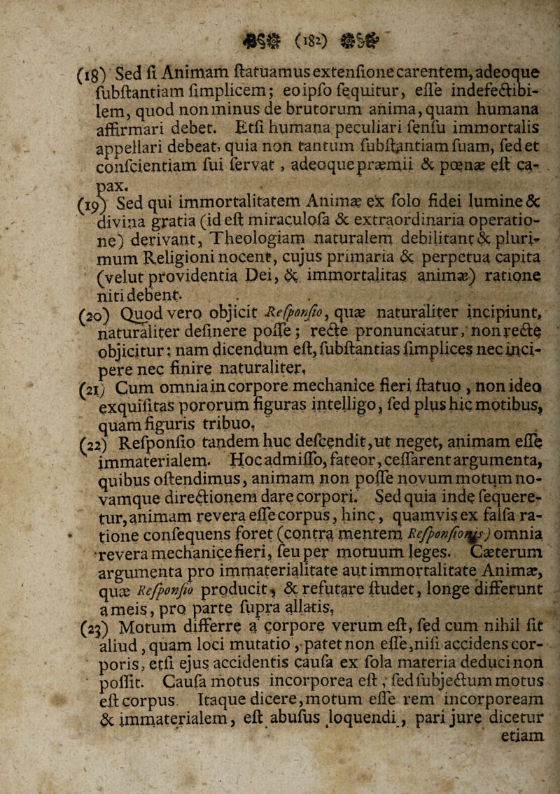 («si) ' (i§y Sed fi Animam ftatuamusextenfione carentem, adeoque fubftantiam fimplicem; eoipfo fequitur, efle indefe&ibi- lem, quod non minus de brutorum anima, quam humana affirmari debet. Etfi humana peculiari fenfu immortalis appellari debeat, quia non tantum fubftantiam fuam, fedet confcientiam fui fervat, adeoque praemii & poenae eft ca* . pax. (19) Sed qui immortalitatem Animae ex folo fidei lumine & divina gratia (id eft miraculofa & extraordinaria operatio¬ ne) derivant, Theologiam naturalem debilitant & pluri* mum Religioni nocent, cujus primaria & perpetua capita (vehit providentia Dei ,& immortalitas animas) ratione niti debent- . . . (20) Quod vero objicit Refponfio, quae naturaliter incipiunt, naturaliter definere pofie; re&e pronunciatur, nonre&e objicitur; nam dicendum eft, fubftantias fimplices nec inci¬ pere nec finire naturaliter, (21) Cum omnia in corpore mechanice fieri ftatuo , non ideo exquifitas pororum figuras intelligo, fed plus hic motibus, quam figuris tribuo, (22) Refponfio tandem huc defcendit,ut neget, animam efle immaterialem- Hoc admiflo, fateor, cefiarent argumenta, quibus oftendimus, animam non poffe novum motum no- vamque diredionem dare corpori. Sed quia inde fequere- tur, animam revera efle corpus, hinc, quamvis ex falfa ra¬ tione confequens foret (contra mentem Refponfo^s) omnia •revera mechanice fieri, feuper motuum leges- Caeterum argumenta pro immaterialitate aut immortalitate Animae, qua: Refponfio prqducit, & refutare ftudet, longe differunt a meis, pro parte fupra allatis, (23) Motum differre a corpore verum eft, fed cum nihil fit aliud, quam loci mutatio ,• patet non efle,nifi accidens cor¬ poris, etfi ejus accidentis caufa ex fola materia deduci non poffit- Caufa motus incorporea eft, fedfubjedum motus eftcorpus. Itaque dicere,motum efle rem incorpoream & immaterialem, eft abufus Joquendi, pari jure dicetur **■ ' ■  ' ' etiam