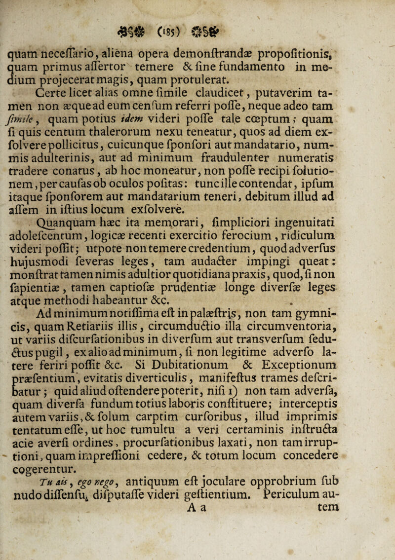 (‘85) quam neceffiario, aliena opera demonftranda? propofitionis, quam primus affertor temere & fine fundamento in me¬ dium projecerat magis, quam protulerat. Certe licet alias omne fimile claudicet, putaverim ta¬ men non zequead eumcenfum referri polle, neque adeo tam fimile, quam potius idem videri polTe tale cceptum; quam fi quis centum thalerorum nexu teneatur, quos ad diem ex- folvere pollicitus, cuicunque fponfori aut manda tario, num¬ mis adulterinis, aut ad minimum fraudulenter numeratis tradere conatus, ab hoc moneatur, non pofle recipi folutio- nem, per caufasob oculos politas: tunc ille contendat, ipfum itaque fponforem aut mandatarium teneri, debitum illud ad affem in illius locum exiolvere. Quanquam hxc ita memorari, fimpliciori ingenuitati adolefcentum, logicae recenti exercitio ferocium , ridiculum videri poffit; utpote non temere credentium, quodadverfus hujusmodi feveras leges, tam auda&er impingi queat: monftrat tamen nimis adultior quotidiana praxis, quod, fi non fapientiae , tamen captiofae prudentiae longe diverfae leges atque methodi habeantur &c. Ad minimum notiflimaeft in palaeftris, non tam gymni¬ cis, quamRetiariis illis, circumductio illa circumventoria, ut variis difcurfationibus in diverfum aut transverfum fedu- Ctus pugil, ex alio ad minimum, fi non legitime adverfo la¬ tere feriri poffit &c. Si Dubitationum & Exceptionum praefentium', evitatis diverticulis, manifeflus trames defcri- batur; quidaliudoftenderepoterit, nifi i) non tam adverfa, quam diverfa fundum totius laboris conftituere; interceptis autem variis, &fo!um carptim curforibus, illud imprimis tentatum effe, ut hoc tumultu a veri certaminis inftru&a acie averfl ordines, procurfationibus laxati, non tam irrup¬ tioni, quam impreffioni cedere, & totum locum concedere cogerentur. Tu ais, ego nego, antiquum eft joculare opprobrium fub nudo diffenfu,, difputalTe videri gellientium. Periculum au- A a tem