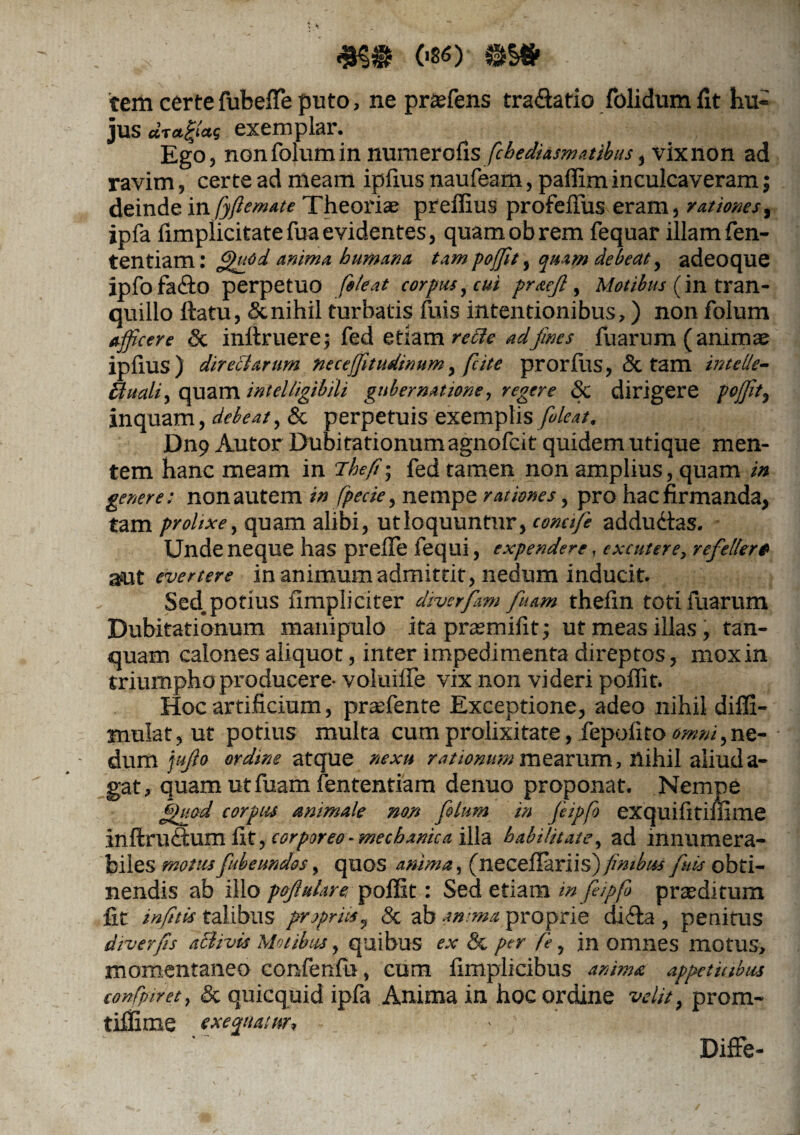 ^ 086) SSS» tem certe fubeffie puto, ne praffiens tra&atio folidumfit hu¬ jus aT«|<as exemplar. Ego, nonfolumin numeralis fcbediasmatibus, vixnon ad ravim, certe ad meam iplius naufeam, paffim inculcaveram; deinde in fyfiemate Theoriae preffius profeffus eram, rationes, ipfa (implicitatefuaevidentes, quamobrem fequar illam fen- tentiam: fffiffd anima humana tam poffit, quam deleat, adeoque ipfofadto perpetuo fele at cor pus, cui praejl, Motibus (in tran¬ quillo ftatu, & nihil turbatis fuis intentionibus,) non folum afficere Sc inftruere; fed etiam re cie ad fines fuarum (animae iplius) directarum, neceffitudinum, fcite prorfiis, & tam intetle- ftuali, quam inielligibili gubernatione, regere 8c dirigere poffit, inquam, debeat, & perpetuis exemplis fioleat. Dn9 Autor Dubitationum agnofcit quidem utique men¬ tem hanc meam in Jhefi; fed tamen non amplius, quam ia genere; non autem in fpecie, nempe rationes, pro hac firmanda, tam prolixe, quam alibi, utloquuntnr, conctfe adductas. Unde neque has prefle fequi, expendere, excutere, refellere aut evertere in animum admittit, nedum inducit. Sed. potius limpli citer diverfam fiuam thelin toti fuarum Dubitationum manipulo ita praemifit; ut meas illas, tan- quam calones aliquot, inter impedimenta direptos, mox in triumpho producere- voluifie vix non videri poffit. Hoc artificium, praefente Exceptione, adeo nihil diffi- mulat, ut potius multa cum prolixitate, fepofito omni,ne¬ dum jujlo ordme atque nexu rationum mearum, nihil aliud a- gat, quam ut fuam fententiam denuo proponat. Nempe fihiod corpus animale non folum in feipfo exquifitiffime in ft ruCtum fit, corporeo■ mechanica illa habilitate, ad innumera¬ biles motusfiubeundos, quos anima, (neceflariis) fimbus fuis obti¬ nendis ab illo pofiluLire. poffit: Sed etiam in feipfo prasditum fit infitis talibus propriis, & ab anima proprie di&a , penitus diverfis aBivis Motibus, quibus ex & per f 'e, jn omnes motus, momentaneo confenfn, cum fimplicibus anima appetitibus confpiret, & quicquid ipfa Anima in hoc ordine velit} prom- tiffime exefwur, ~ • Difie-