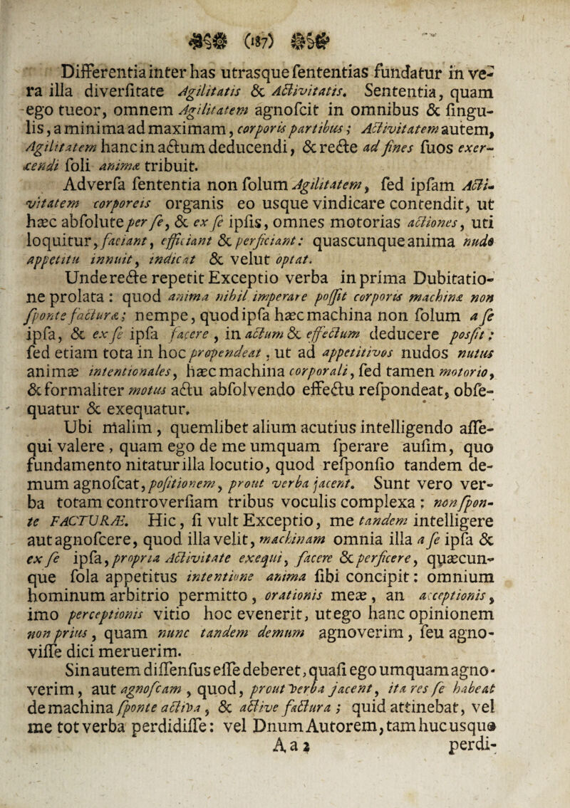 Differentia inter has utrasque fententias fundatur in ve¬ ra illa diverlitate Agilitatis & ABivitatis. Sententia, quam -ego tueor, omnem Agilitatem agnofcit in omnibus & Angu¬ lis, a minima ad maximam, corporis partibus; ABivitatem autem, AgiUtatem hanc in aftum deducendi, &rede ad fines fuos exer¬ cendi foli anima tribuit. Adverfa fententia nonfolum Agilitatem, fed ipfam AftU vitatem corporeis organis eo usque vindicare contendit, ut hxc abfolute/^r/f, & ex fe iplxs, omnes motorias aBiones, uti loquitur, faciant, efficiant & perficiant: quascunque anima nude appetitu innuit, indicat & velut optat. Underedte repetit Exceptio verba in prima Dubitatio¬ ne prolata : quod anima nihil imperare poffit corporis machina non /ponte factura: nempe, quodipfa haec machina non folum a fe ipfa, & ex fi i pia facere , in aclum & effeBum deducere posfit: fed etiam tota in hoc propendeat, ut ad appetitivos nudos nutus animae intentionales, hxcmachina corporali, fed tamen motorio, & formaliter motus a£tu abfolvendo effeflu refpondeat, obfe~ quatur & exequatur. Ubi malim , quemlibet alium acutius intelligendo affe- qui valere , quam ego de me umquam fperare aufim, quo fundamento nitatur illa locutio, quod refponfio tandem de- mum agnofcat,pffitionem, prout verba jacent. Sunt vero ver¬ ba totam controverfiam tribus voculis complexa: nonfpon- tc facturau Hic, fi vult Exceptio, me tandem intelligere autagnofcere, quod illa velit, machinam omnia illa a fe ipfa & ex fi ipfa, propria ABivitate ex equi y facere & perficere, qysecun- que fola appetitus intentione amma fibi concipit: omnium hominum arbitrio permitto , orationis mea^, an acceptionis, imo perceptionis vitio hoc evenerit, ut ego hanc opinionem non prius, quam nunc tandem demum agnoverim, feu agno- vilTe dici meruerim. Sin autem diffenfus elle deberet, quali ego umquam agno • verim , aut agnofcam , quod, proutl>erba jacent, itares fe habeat de machina fponte aBiVa , & aBive faBura ; quid attinebat, vel metotverba perdidifle: vel DnumAutorem,tamhucusqu& A a * perdi-