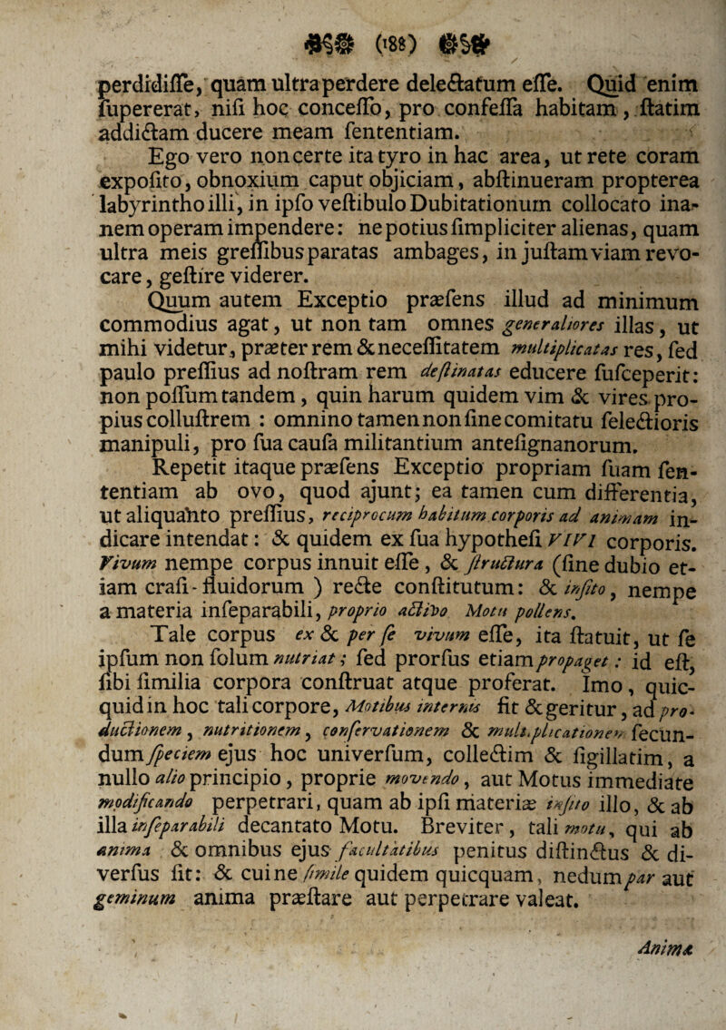 .«§9 080 perdidiffe, quam ultraperdere dele&atum effe. Quid enim fupererat, nifi hoc conceffo, pro confeffa habitam , ftatim addiffam ducere meam fententiam. ■-< Ego vero non certe ita tyro in hac area, ut rete coram expofito, obnoxium caput objiciam, abftinueram propterea labyrintho illi, in ipfo veftibulo Dubitationum collocato ina- nem operam impendere: nepotiuslimpliciter alienas, quam ultra meis grembus paratas ambages, in juftamviam revo¬ care , geftire viderer. Quum autem Exceptio praeiens illud ad minimum commodius agat, ut non tam omnes generaliores illas, ut mihi videtur, praeter rem &neceffitatem multiplicatas res, fed paulo prellius adnoftram rem de [Unat as educere fufceperit: non polium tandem, quin harum quidem vim & vires pro¬ pius colluftrem : omnino tamen non line comitatu feleffioris manipuli, pro fua caufa militantium antefignanorum. Repetit itaque praeiens Exceptio propriam luam fen¬ tentiam ab ovo, quod ajunt; ea tamen cum differentia, Ut aliquaUto prellius, reciprocum habitum corporis ad animam in¬ dicare intendat: & quidem ex fua hypotheli vivi corporis. Vivum nempe corpus innuit effe, & [iruitura (fine dubio et¬ iam crafi - fluidorum ) reffe conftitutum: & irfito, nempe a materia infeparabili, proprio aclUo Motu pollens. Tale corpus ex & per fe vivum effe, ita ftatuit, ut fe ipfum non folum nutriat; fed prorfus etiam propaget: id eft, fibi fimilia corpora conftruat atque proferat. Imo, quie- quidin hoc tali corpore, Motibus internis fit & geritur, ad pro- ductionem, nutritionem, confervationem Sc multiplicatione»? lecun- dum fpeciem ejus hoc univerfum, colleffim & figillatim, a nullo alio principio, proprie movendo, aut Motus immediate modificando perpetrari, quam ab ipfi materis infito illo, & ab illa mfeparabih decantato Motu. Breviter, tali motu, qui ab amma & omnibus ejus facultatibus penitus diftinffus & di- verfus fit: & cui ne [mile quidem quicquam, nedum/waut geminum anima prsftare aut perpetrare valeat. Animet