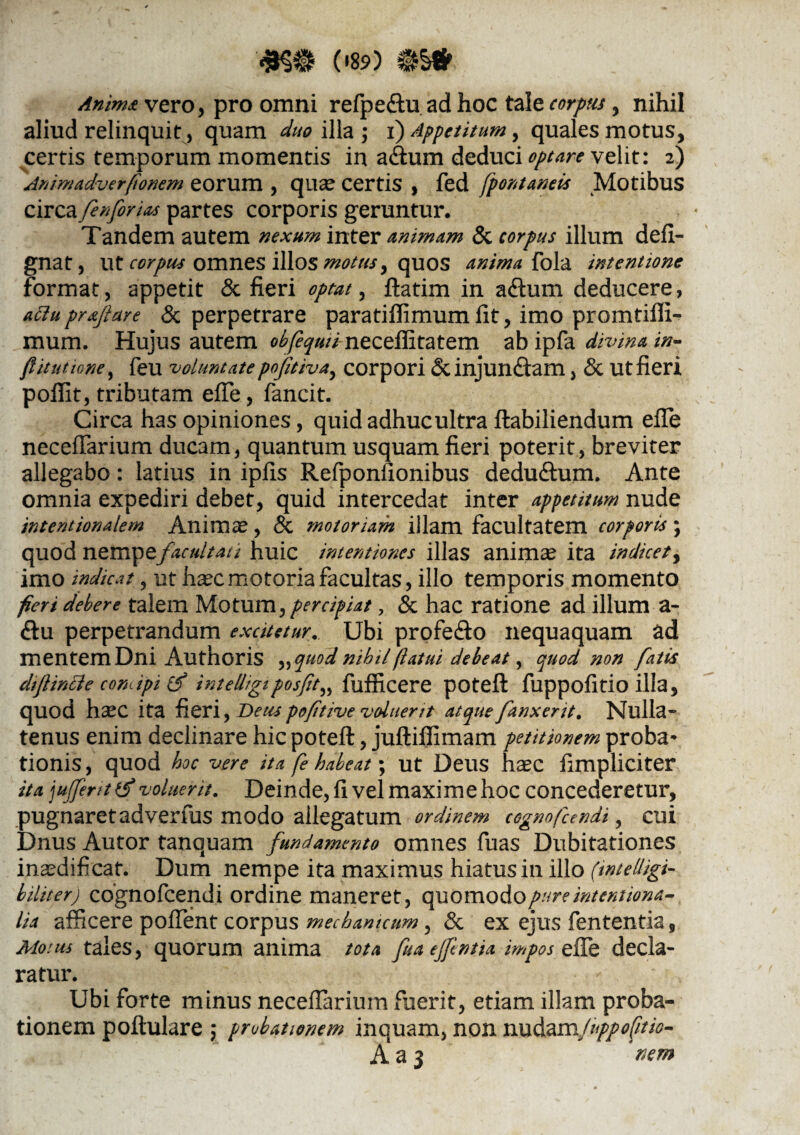 (»89) *§» vero, pro omni refpe&u ad hoc tale corpus, nihil aliud relinquit, quam duo illa ; i) Appetitum, quales motus, certis temporum momentis in a<ftum deduci optare velit: 2) Ammadverfionem eorum , qnae certis , fed fpontaneis Motibus circa fenfonas partes corporis geruntur. Tandem autem nexum inter animam & corpus illum defi- gnat, ut corpus omnes illos motus ^ quos anima fola intentione format, appetit & fieri optat, ftatim in aftum deducere, attu proflare & perpetrare paratiffimum fit, imo promtiffi- raum. Hujus autem obfequii neceffitatem ab ipfa divina in- /Ututtone, feu voluntatepoftiva, corpori &injun<ftam, & ut fieri poffit, tributam effle, fancit. Circa has opiniones, quid adhuc ultra ftabiliendum effle neceflarium ducam, quantum usquam fieri poterit, breviter allegabo: latius in ipfis Refponfionibus dedu&um. Ante omnia expediri debet, quid intercedat inter appetitum nude intentionalem Animae , & motoriam illam facultatem corporis; quod nempe facultati huic intentiones illas anim^ ita indicet, imo indicat , ut haec motoria facultas, illo temporis momento fieri debere talem Motum, percipiat, & hac ratione ad illum a- <ftu perpetrandum excitetur. Ubi profe&o nequaquam ad mentem Dni Authoris »quod nihil flatui debeat, quod non fatis di finde comipi & intelligi posfit„ fufficere poteft fuppofitio illa, quod h^c ita fieri, Deus poftive voluerit atque fanxent. Nulla¬ tenus enim declinare hic poteft, juftiffimam petitionem proba* tionis, quod hoc vere ita fe habeat; ut Deus haec fimpliciter ita ju fent ti* voluerit. Deinde, fi vel maxime hoc concederetur, pugnaret adverfus modo allegatum ordinem cognofundi, cui Dnus Autor tanquam fundamento omnes fuas Dubitationes inaedificat. Dum nempe ita maximus hiatus in illo (wtelligi- biliter) cognofcendi ordine maneret, quomodo pure intentiona- lia afficere poffent corpus mechanicum, & ex ejus fententia 9 Motus tales, quorum anima tota fuaefentia impos efle decla¬ ratur. Ubi forte minus neceflarium fuerit, etiam illam proba¬ tionem poftulare ; probationem inquam, non nudamfuppo/itio- A a 3 nem