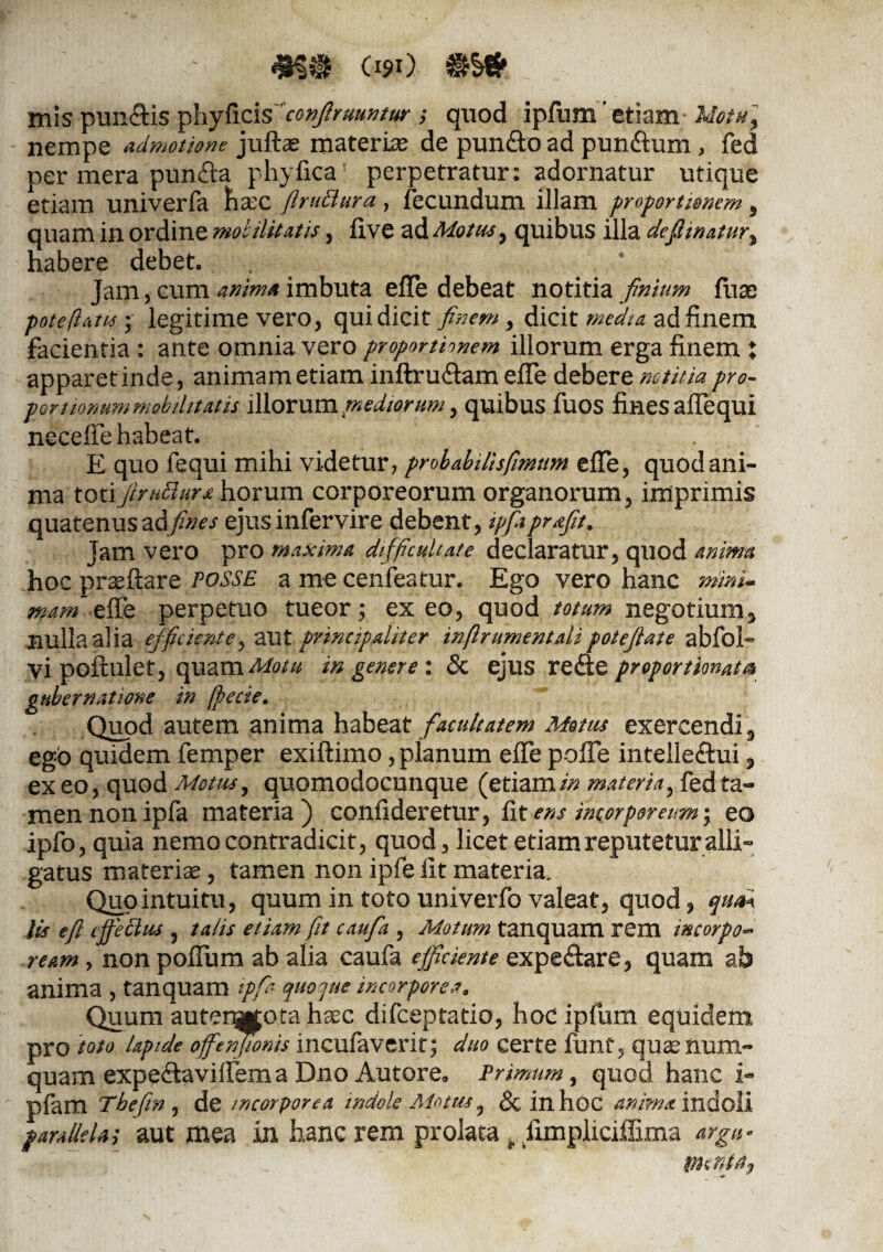090 inis pun-dis ^\iy&zis*conJlrvunturquod ipfum'etiam Uotuy nempe admotione juftae materia de punfto ad pun&um, fed per mera pun&a phy fica perpetratur: adornatur utique etiam univerfa haec ftruBura, fecundum illam proportionem 9 quam in ordine mobilitatis, five ad Motus, quibus illa delinatur* habere debet. Jam, cum anima imbuta effe debeat notitia finium fuae pote (latis; legitime vero, qui dicit finem > dicit media ad finem facientia : ante omnia vero proportionem illorum erga finem ; apparet inde, animam etiam inftru&am effe debere notitia pro- portionum mobilitatis Wlovnmtnediorum, quibus fuos fines affequl neceffe habeat. E quo fequi mihi videtur, probabilisfimtim effe, quod ani¬ ma toti firiitlur* horum corporeorum organorum, imprimis quatenus ad fines ejus infervire debent, ipfaprfft. Jam vero pro maxima difficultate declaratur, quod anima hoc praeftare fosse a me cenfeatur. Ego vero hanc mini* mam effe perpetuo tueor; exeo, quod totum negotium* nulla alia efficiente, aut principaliter inftrumentali potefiaie abfoE vi poftulet, quam Motu in genere: & ejus reEtc proportmat® gubernatione in (pecte. Quod autem anima habeat facultatem Motus exercendi* ego quidem femper exiftimo, planum effe pofie intelledhii * exeo, quod Motus, quomodocunque (etiam//? materia, fed ta¬ men non ipfa materia) confideretur, fit ens incorporeum; eo ipfo, quia nemo contradicit, quod, licet etiam reputetur alli¬ gatus materiae, tamen non ipfe fit materia. Quo intuitu, quum in toto univerfo valeat, quod, qu& lis eft effectus , talis etiam fit caufia , Motum tanquam rem tncorpo~ ream, non poffum ab alia caufa efficiente expe&are, quam ab anima , tanquam ipfia quoque incorporea. Quum auterWota h^c difeeptatio, hoc ipfum equidem pro toto lapide offenfionis incufaverit; duo certe funt, quaenum- quam expe&aviffema Dno Autore, Primum, quod hanc i- pfam Tbefin , de incorporea indole Motus, & inhoc indoli parallela; aut mea in hanc rem prolata * Jimpliciffima argu- * fi -fi _ ' plente.