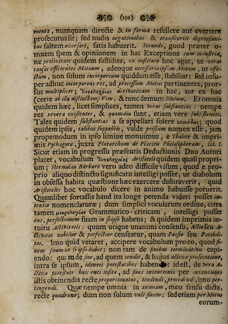 te») menta', numquam dire&e & in forma, refellere aut evertere nrofecutus iit; fed nudis negationibus <3c tranjitoriis digresfioni- bus (altem aver fari, fatis habuerit. Secundo uod praeter o- mnem fpem & opinionem in hac Exceptione cum indufiria, ne prolixitate quidem faftidita, ex inflituto hoc agat, Ut veras caufits efficientes Motuum , adeoque necefifkrioipftm Motum , ut effie- chm, non folum incorporeum quiddam effe, itabiliat: fed infu- per adhuc incorporeas res, ad procefffum Motus pertinentes, pror- fus multiplicet; ’EvrtAix$iav derivativam in hac, aut ex hac (certe ab illa diftinclam) Vim, Si tunc demum Motum. Et omnia quidem haec, licet fimplices, tamen Veras fiubftantias : nempe res revera exijlentes, & quamdiu funt, etiam vere fubfijient es. Tales quidem fiubfiantias a fe appellari folere quod quidem ipfis, talibus fuppofitis, valde pnfcum nomen effe , jam propemodum in ipfo limine monuimus, e Thalete & impri¬ mis Pythagora , juxta Plutarchurn de Placitis Philofopborum, lib. 1. Sicut etiam in progreffu praefentis Dedu&ionis Dno Autori placet, vocabulum 'Enftoxuxt Arifloteli quidem quali propri¬ um; Hermolao Barbaro vero adeo difficile vifum, quod e pro¬ prio aliquo diftin&o fignificatu intelligi pollet, ut diabolum in obfeffa habita quaeftione haec exercere dubitaverit, quid Arijloteles hoc vocabulo dicere in animo habuiffe potuerit. Quamlibet fortaffis haud ita longe petenda videri poffet in¬ tentio nomenclaturae; dum fimplici vocularum ordine, citra tamen Grammatico - criticam , intelligi poffet ens,perfeclionem fuam in feipfo habens; & quidem imprimis in¬ tuitu ASlivitatis: quum utique unanimi confenfu, Aeli* feu A- CliVitas nobilior Si per felitor cenfeatur, quam Pasfio feu Patibili¬ us. Imo quid vetaret, accipere vocabulum pro eo, quod fi¬ nem fuum in fe ipfii habet; non tam de finibus terminamus capi¬ endo : qu: rn de fine, ad quem tendit, & hujus aPliva profecutione, intra fe ipfum, idoneis pote flat ibus habendfc: ideft, d e vera A- Pliva pote fi at e huic enti infita , ad fines intentionis per inventiones iftis obtinendis refte proportionatas, tendendi, procedi nds, imo per¬ tingendi. Quae nempe omnia in ammam , meo fenfu dicla, re£te quadrant \ dum non folum vult finem: fed etiam per Motus eorum-
