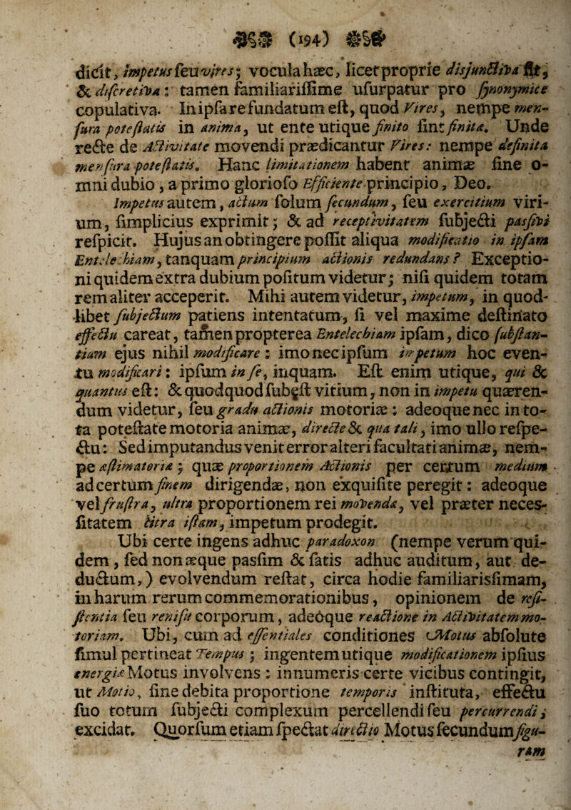 Mr um) dicit, impetus tenvius', voculaharc, licefproprie disjunBiha $i 9 ' & d/fcretiVa • tamen familiariffime ufurpatur pro fynonymke copulativa. In ipfa re fundatum eft, quod nempe wr»- fura pote fiatis in anima. Ut ente Utique finito fint finita. Unde reftede AB ivi tat e movendi praedicantur Vires: nempe definita menfhra pote fatis. Hanc limitationem habent animae line o- mni dubio , a primo gloriofo Efficienteprincipio, Deo. Impetas autem, abium folum fecundum, feu exercitium viri¬ um, limplicius exprimit; & ad recepfivitatsm fubjecti pasfiroi refpicit. Hujus an obtingere poffit aliqua modificatio in ipfam EntAe hiam, tanquamprincipium aciionis redundans? Exceptio- niquidemextra dubium politum videtur; nili quidem totam rem aliter acceperit. Mihi autem videtur, impetum, in quod¬ libet fubjeftum patiens intentatum, li vel maxime deftiriato effici u careat, tamen propterea Entelechiam ipfam, dico fubfi an¬ tium ejus nihil modificare : imonecipfum impetum hoc even¬ tu modificari: ipfum in fe, inquam. Eli enim utique, qui & quantus eft: & quod quod fubgft vitium, non in impetu quaeren¬ dum videtur, feu gradu aftionis motoriae; adeoquenec in to¬ ta poteftatemotoria animae, direcletk qua tali, imo ullorefpe- &u: Sedimputandusveniterroralterifacultatianim®, nem¬ pe sfmateria ; quae proportionem Aciionis per CClVum medium adcertum//*?/» dirigendae, non exquifite peregit: adeoque vel frufira, ultra proportionem rei movenda, vel praeter neces- fitatem Utra ifiam, impetum prodegit. Ubi certe ingens adhuc paradoxon (nempe verum qui¬ dem , fed nonaeque paslim & fatis adhuc auditum, aut de¬ ductum,) evolvendum reflat, circa hodie familiarisfimam, in harum rerum commemorationibus, opinionem de refi- ficntia feli rem fu corporum , adeoque reaBione in AttiToitatemmo- toriam, Ubi, cum ad efentiales conditiones 'JMottts abfolute fimul pertineat Tempus ; ingentem Utique modificationem iplius energiaMotus involvens : innumeris certe vicibus contingit, ut Motio, fine debita proportione temporis inftiruta, effeCtu fuo totum fubjeCti complexum percellendi feu percurrendi i excidat. Quprfum etiam fpeciat dinfiio Motus fecundum^»- r*m