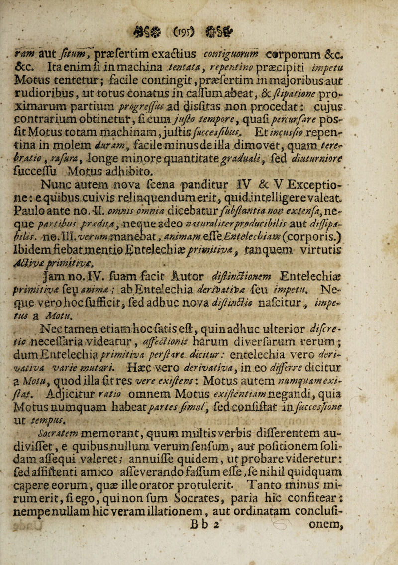 #§$ C>9>) ram aut //«wfpraffertim exactius contiguorum carporum &c. Scc. Ita enim Ii in iTi2chlna lentata, repentino prceei piti impetu Motus tentetur ; facile contingit, praefertim in majoribus aut rudioribus, ut totus conatus in canum abeat, & fiipationc pro¬ ximarum partium progreffiu ad cdisiltas non procedat: cujus .contrariumobtinetur, ficum jufto tempore, quafipercurfare pos- fit Motus totam machinam, juftis fuccesfibus,. Et incus fio repen¬ tina in molem duramfacile minus de iMa dimovet, quam terc~ beat io, rafura, longe minore quantitategradttaU, fed diuturniore fucceffu Motus adhibito, • Nunc autem nova fcena panditur IV & V Exceptio¬ ne: e quibus cuivis relinquendum erit, quidintjelligerevaleat Paulo ante no. IL omnis omnia dicebatur fubfantu non extcnfa, ne¬ que portibus prsdim y neque adeo naturaliterproducibilis aut diffipa- btlis. ne. III. verum manebat, animam efffz Entelechiam (corporis.) Ibidem fiebatmentio ^utelecbi*primitiva# tanquem virtutis AEiva primitive. famno.IV. fua-m facit Autor diJUnttionem Entelechiae primitiva fey anima ; ab Entelechia derjpat foa feil impetu. Ne¬ que vero hoc Cufficit, fed adhuc nova dfmBie nafeitur., impe- tus a Motu, Nec tamen etiam hoc fatisci!:, quia adhuc ulterior difere- no neceffaria videatur, affectionis harum diverfamm rerum; dum E ntelechi?. primitiva perflare dicitur: entelechia vero der i- votiva varie mutari. Haecvero derivativa, in eo differre dicitur a Motu, quod illa fit res vere exifens'. Motus autem namquamexE fiat. Adjicitur ratio omnem Motus exifentiamnegandi, quia Motus numquam habeat partes fimuf fed epnfiftat infuccesftone Ut tempus. Socratem memorant, quum multis verbis differentem au» diviffet, e quibus nullum verumfenfum, aut politionem foli- damaffequi valeret; annuiffe quidem, ut probare videretur: fed alfiftenti amico affeverando faffum effe, fe nihil quidquam capere eorum, qua: ille orator protulerit. Tanto minus mi- rum erit, fi ego, quinonfum Socrates, paria hic confitear: nempe nullam hic veram illationem, aut ordinatam conclufi- • B b 2 Xo onem,