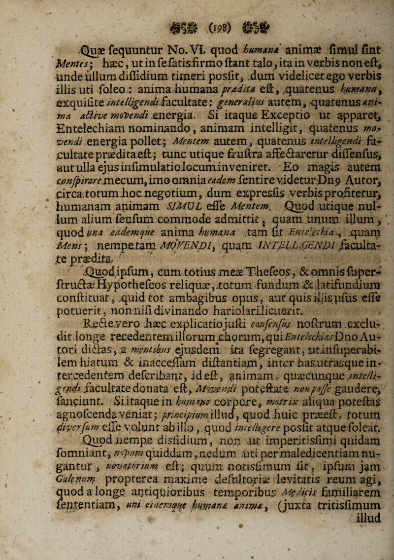 ... '#$$ .<«?*) &&■ Quse fequuntur No. VI. quod humana animae fimul fint Mentes; ha;c, ut in fe-fatisfirmo ftant talo, itain verbis non eft, unde ullum diffidium timeri ppsfit, jdum videlicet ego verbis illis uti foleo : anima.humana fradita eft, .quatenus humana y exquiilte intellegendi facultate: generalius autem, -quatenus ani¬ ma aBive monendi energia. Si itaque Exceptio ut apparet* Entelechiam nominando, animam intelligit, quatenus mo¬ vendi .energia pollet,; Mentem autem , quatenus imeljigendi fa¬ cultate prasditaeft; tunc utique firuftra affe&aretur diffenfus, aut ulla ejus infimulatioiocuminveniret. Eo magis autem £.onJpirare.mtcum, imo omnia eadem fentire videturDnp Autor, pirca.totum Jioc negotium, dum expresfis verbis profitetur, humanam animam simul efte Mentem, Quod utique nul¬ lum aliumlenfum commode admittit, quam imum illum* quod V-k* eadem que anima humana .tam fit Evtelechid\, .quam Mens; nempetam MOFENpi, quam iNTfiLLiGENtu /acnita- jte prodita. •' ' ‘ • • .Quodipfum, cum totius meae T-hefeos, & omnis fuper- ftru&ae Kypothefeos reliquae,-totum fundum &,latifundjum conftituat, quid tot ambagibus opus, aucquis illisufus effe potuerit, nonnifidivinando hariolariiicuent. Refieyero Jisec explicatiojufii confinftv noftrum exclm dit longe reeedentemillGr.umrhgr.um,qui£»n/efi(«.rDnoAu- tori di&as,.a mentibus ejusdem ka fegregant. ut infuperabi- iem hiatum & inacceffam diftantiam, inter has,utrasque in¬ tercedentem deferibant, id eft, animam, quacunque .intelli,- ge/jdt facultate donata eft, ‘Mwendi potcfture rwnpnjje gaudere, fanciunt. Si itaque in humano corpore, matrix aliqua poteftas agnofcenda veniat; principium illud, quod huic pnseft, fotum 4'iverfum eiTe yoiunt abillo ,,quod intelHgere pGslit atquefoleat. .Quod nempe disfidium, non ut imperjtisfiiru quidam fomniant, mjwni quiddam, nedum uti per maledicentiam nu¬ gantur , novatorium eft; quum nonsfimum fit, ipfuni jam Galenurn propterea maxime defultorise levitatis reum agi, quod a longe antiquioribus temporibus Melicis familiarem fententiam, uni eiaematte humana amma, (juxta tritisfimum illud