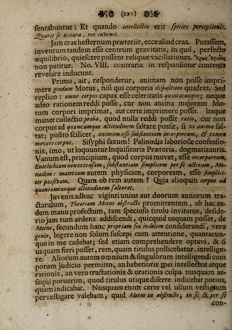 fentabuntur: Et quando intelleSio erit fpecies perceptionis. £hurtt fe natura , nec inVcnit. Jam cras hefternum praeteriit, ecce aliud cras. Putaflem, inventum tandem efle centrum gravitatis, in quo, perfe&o sequilibrio, quiefeerepoffent reliqua;vacillationes, non patitur. No. VIII. contraria in refponfione' contenta revelare inducunt. Primo, ait, refpondetur, animam non poffe impri¬ mere gradum Motus, nifi qui corporis difpofitioni quadret. Sed replico: omne corpus capax efle celeri tatis quantacunque' neque adeo rationem reddi polle, cur non anima majorem Mo¬ tum corpori imprimat, aut certe imprimere poffit. Itaque manet collectio proba, quod nulla reddi poffit ratio, cur non COrpUS ad qua meum que altitudinem laltare posfit, It vi anima lal- tat; polito fcilicet, animam effi fubftantiam incorpoream, U? tamen movere corpus. Sifyphi faxum! Palinodia laboriofe confeslio- nis, imo, ut loquuntur Inquifitoria Pratoria, dogmatizantis. Vanum eft, principium, quod corpus movet, efle incorporeum. Entelechiam nonexten/am, fubftantiam fimplicem per fe adivam, Mo¬ nadem: materiam autem phyficam, corpoream, efle /implici¬ ter pasfoam. Quam ob rem autem ? Quia alioquin corpus ad quantamcunque altitudinem /altaret. Juvenis adhuc viginti unius aut duorum annorum tra- &atulum, Theoriam Motus abflratti promittentem, ab hac ea¬ dem manuprofe£tum, tam fpeciofo titulo invitatus, defide- rio jam tum ardens addilcendi, quicquid usquam pollet, de Motus, fecundum hanc propriam fui indolem confiderandi, vero «enio, legere non folumfufeepi cum attentione, quantacun¬ que in me cadebat; fed etiam comprehendere optavi, & fi usquam fieri poflet, rem,quam titulus pollicebatur, inteliige- re. Aliorum autem omnium & Angulorum intelligendi com potum judicio permitto, an hebetioris gnei intelleSus atque rationis, an vero tra&ationis& orationis culpa nusquam as- fequipotuerim, quod titulus utiquediferte indicebat potius, quam indicabat. Nusquam enim certe vel ullum veltigium perveftigare valebam, quid Motus in abfiracio, in fi_ & per fe