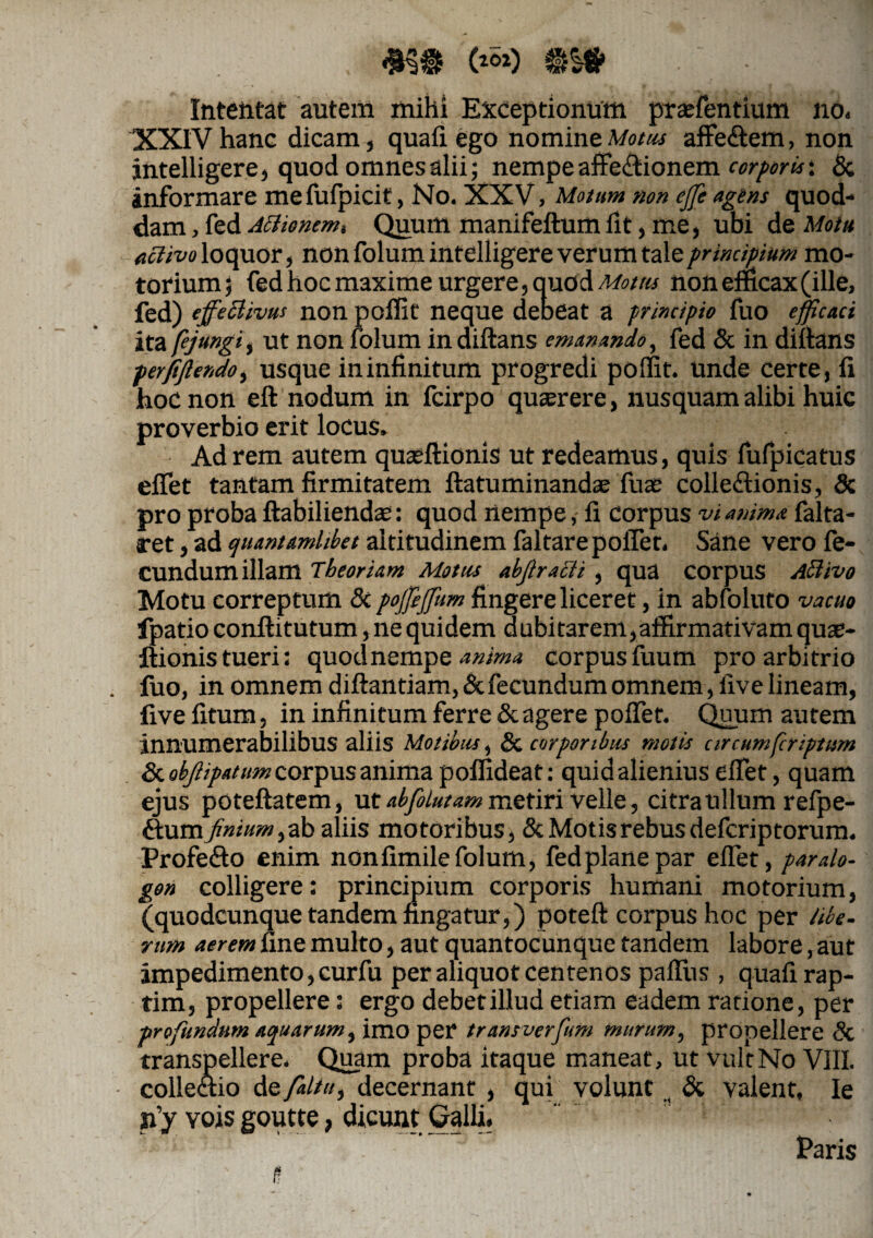 , (*«*) @s* Intentat autem mihi Exceptionum praffientium no. XXIV hanc dicam, quafi ego nomine Motus affe&em, non intelligere, quod omnes alii; nempeaffe&ionem corporis: & informare mefufpicit, No. XXV, Motum non ejje agens quod¬ dam , fed Actionem i Quum manifeftum fit, me, ubi de Motu activo loquor, non folum intelligere verum tale principium mo¬ torium ; fed hoc maxime urgere, quod Motus non efficax (ille, fed) cffecltvus non poffit neque debeat a principio fuo efficaci ita fejungi, ut non folum in diftans emanando, fed & in diftans perfejlendo, usque ininfinitum progredi poffit. unde certe, fi hoc non eft nodum in fcirpo querere, nusquam alibi huic proverbio erit locus. Ad rem autem quasftionis ut redeamus, quis fufpiqatus efifet tantam firmitatem ftatuminandas Tuas collectionis, & pro proba ftabiliendas: quod nempe, fi corpus vi anima falta- ret, ad quantamhbet altitudinem faltare pollet. Sane vero fe¬ cundum illam Theoriam Motus abfiracli, qua corpus Activo Motu correptum & poffijfum fingere liceret, in abfoluto vacuo fpatio conftitutum, ne quidem dubitarem,affirmativam quae- ftionis tueri: quod nempe anima corpus fuum pro arbitrio . fuo, in omnem diftantiam, & fecundum omnem, five lineam, five fitum, in infinitum ferre & agere poflet. Quum autem innumerabilibus aliis Motibus, & corporibus molis circumfcriptum Sc ohjlipatum corpus anima poffideat: quid alienius efiet, quam ejus poteftatem, ut abfolutam metiri velle, citra ullum refpe- ftum finium, ab aliis motoribus, & Motis rebus defcriptorum. Profe&o enim nonfimile folum, fed plane par efiet, paralo- gon colligere: principium corporis humani motorium, (quodcunque tandem fingatur,) poteft corpus hoc per libe, rum aerem fine multo, aut quantocunque tandem labore, aut impedimento, curfu per aliquot centenos palliis , quafi rap¬ tim, propellere: ergo debet illud etiam eadem ratione, per profundum aquarum, imo per trans verfum murum, propellere Sc transpellere. Quam proba itaque maneat, ut vult No VIII. collectio de /altu, decernant , qui volunt , & valent. Ie n’y yojs goutte, dicunt Galli. .' Paris
