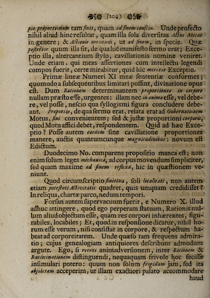r*o4) $§» ■ proportionum tam /»«, quam adfinem confrio. Unde profe&O nihil aliud hinc reful tat, quam illa fola diverfitas Aii ut Motus in genere; & Athonis movendi, ut adfinem, in fpecie. Quae pojlefior quum illa iit, de quahicmanifeftofermo erat; Exce¬ ptio illa, altercantium ftylo, cavillationis nomine veniret. Unde etiam, qui meas affertiones cum intelledtu legendi compos fuerit, certe mirabitur, quid hic miretur Exceptio. Primas lineas Numeri XI meas fententias conformes; quomodo a fubfequentibus limitari poffint, divinatione opus eft. Dum Rationem determinantem proportiones in corpore nullam prasfto efle, urgentes: illam nec in anima efle, vel debe¬ re , vel pofle, nefcio qua fyllogismi figura concludere debe¬ ant. Proportio, dequafermo erat, relata erat ad Gubernationem Motus,/»/ convenientem; fed & juftae proportioni corporis, quod Motu affici debet, relpondentem. Quid ad haec Exce¬ ptio ? Pofle autem easdem fine cavillatione proportiones manere, auctis quantumcunque magnitudinibus: novum eft Edidtam. Duodecimo No. comparens propofttio manca eft; non enimfolum leges mechanica, ad corpus movendum fimpliciter, fed quam maxime ad finem reflexa, hic in quseftionem ve¬ niunt. Quod circumfcriptio finitiva, foli /ocalitati, non autem etiam poteftatiAffivitatis quadret, quis umquam credidiflet? In reliqua, chartas parco, nedum tempori. Forfanautemlupervacuumfuerit, e Numero X. illud adhuc attingere , quod ego perperam ftatuam, Rationis nul¬ lum aliudobje&umefle, quam res corpori inhaerentes, figu- rabiles, locabiles; Et, quod in refponfione dicatur, nihil ho¬ rum efle verum, nificonfiftat in corpore, & refpeftum ha¬ beat ad corporeitatem. Undequaefo tam frequens admira¬ tio ; cujus genealogiam antiquiores defcribunt admodum argute. Ego, fi recoxi animadverfionem, inter Rationem & Ratiocinationem diftinguendi, nequaquam frivole hoc fecifle infimulari potero: quum non folum frigidam jam, fed ita «bj ole tam acceperim, ut illam exadUori palato accommodare . . haud