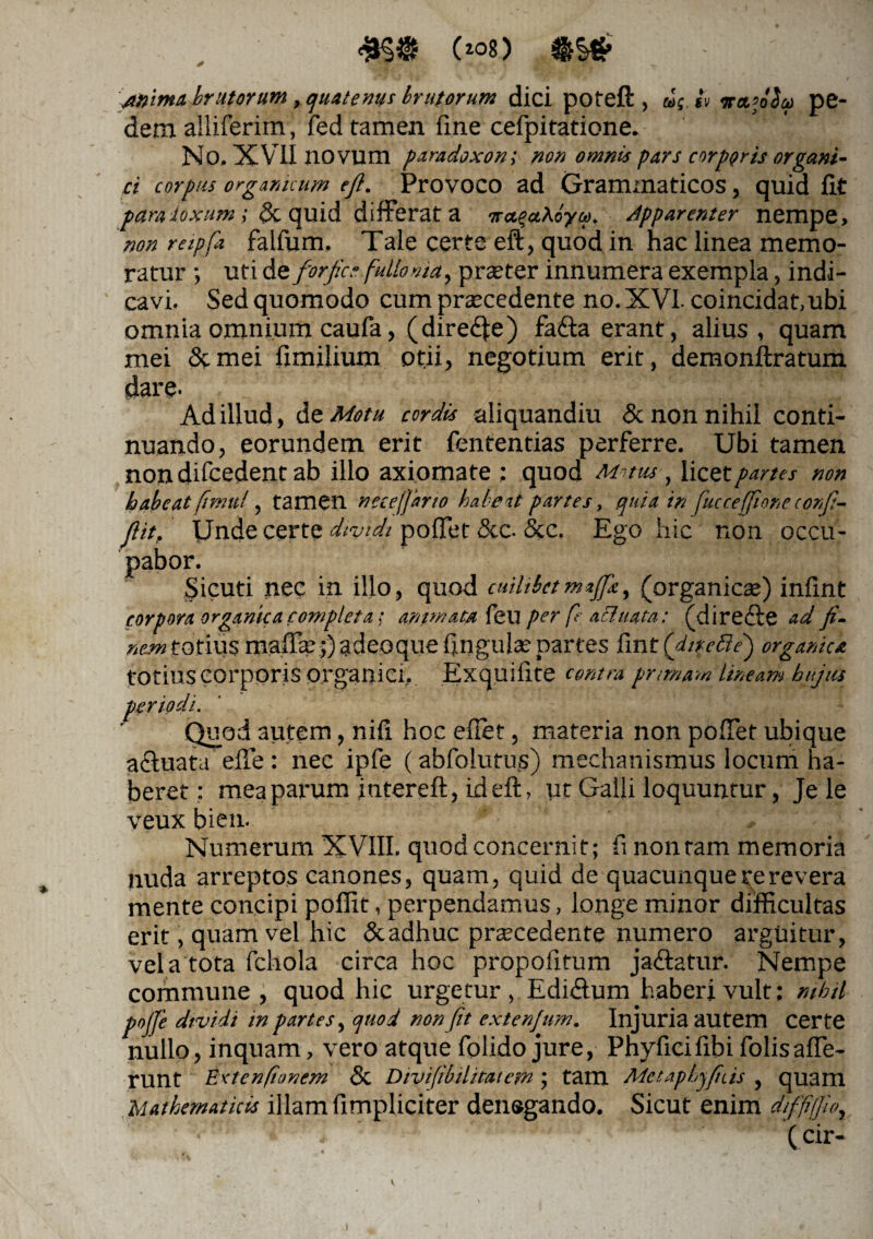 mp (wg) a» ima brutorum, quatenus brutorum dici pofeft , u; iv vttfiSu pe¬ dem alliferim, fed tamen fine cefpitatione. No. XVII novum paradoxon; non omnis pars corporis organi¬ ci corpus organicum ejl. Provoco ad Grammaticos, quid iit para luxum ; & quid differat a ira.%«,\6ya, apparenter nempe, non reipfa falfum. Tale certe eft, quod in hac linea memo¬ ratur ; uti dt forfice fullonia, praeter innumera exempla, indi¬ cavi. Sed quomodo cum praecedente no. XVI. coincidat, ubi omnia omnium caufa, (dire<fte) fa<fta erant, alius, quam mei &mei fimilium otii, negotium erit, demonftratum dare- Ad illud, At Motu cordis aliquandiu & non nihil conti¬ nuando, eorundem erit fententias perferre. Ubi tamen non difcedent ab illo axiomate ; quod M~>tus , licet partes non habeat fitnu!, tamen ncceffono habeat partes, quia in fucceffioneconfi- ftit. Unde certe dividi pollet &c. &c. Ego hic non occu¬ pabor. Sicuti nec in illo, quod cuilibetmajfk, (organicae) infint corpora organica completa; animata feu per fe aci ttata: (direcle ad fi¬ nem totius maffae;) adeoque lingulas partes fint ('dirette) organica totius corporis organici, Exquifite centra pmrnam lineam hujus periodi. Quod autem, nili hoc eflet, materia non polTet ubique acluat.t efle : nec ipfe (abfolutus) mechanismus locum ha¬ beret : mea parum intereft, id eft, ut Galli loquuntur, Je le veux bien. Numerum XVIII. quod concernit; fi nontam memoria nuda arreptos canones, quam, quid de quacunque re revera mente concipi poflit, perpendamus, longe minor difficultas erit, quam vel hic &adhuc praecedente numero arguitur, vela tota fchola circa hoc propoli tum ja&atur. Nempe commune , quod hic urgetur , Ediftum haberi vult; nihil pojfe dividi in partes, quod non fit extenjum. Injuria autem certe nullo, inquam, vero atque folido jure, Phyficifibi folisaffe¬ runt Ertenfianem & Divifibilitatem; tam Metaphyfiiis , quam Mathematicis illam limpliciter denegando. Sicut enim diffifiio,, • ' ; , ' • • ' (cir- i