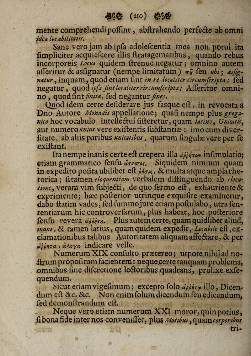 (210) mente comprehendi polfint, abftrahendo perfere ab omni jdea locabilitatis. Sane vero jam ab ipfa adolefcentia in ea non potui ita fimpliciter acquiefcere illis ftratagematibus , quando rebus incorporeis Locus quidem ftrenue negatur; omnino autem afferitur & asfignatur (nempe limitatum ) nS feu ubi; asfig¬ natur , inquam, quod etiam lint in re localiter circumficripta,• fed negatur, quod ipfa fint localiter cir cumficripta 1 Afferitur omni¬ no , quodfint/$w/«, fed negantur fines, . Quod idem certe deiiderare jus fasque eft , in revocata a Dno Autore Monadis appellatione ; quali nempe plus grcg-i- nico hoc vocabulo intellectui fifteretur,quam latino, Unitatis, aut numero unitu vere exiftentis fubftantia? : imo cum diver- fitate, ab aliis paribus unitatibus, quarum lingulas; vere per fe exiltant. Ita nempe inanis certe eft crepera illa CLpprjTM inlimulatio; etiam grammatico fenfu dcouroc, Siquidem nimium quam in expedito polita ubilibet eft pfois, & multa atque ampla rhe¬ torica ; litamen eloquentiam verbalem diftinguendo ab (locu¬ tione, veram vim fubjecti, de quo fermo eft, exhauriente & exprimente; hsc pofterior utrinque exquilite examinetur, dabo ftatim vades, fedfummojure etiampoftulabo, utra fen- tentiarum hic controverfarum, plus habeat, hoc pofteriore fenfu revera Plus autem certe, quam quidlibet aliud, inane, 8i tamen latius, quam quidem expedit, Locabtle eft, ex¬ clamationibus talibus Autoritatem aliquam affectare, & per appiira , aAoya indicare velle. NumerumXIX confulto praetereo; utpote nihil ad no- ftrum propofitum facientem: neque.cer te tanquam problema, omnibus line difcretione lectoribus quadrans, prolixe exfe- quendum. Sicut etiam vigelimum; excepto folo apphra illo, Dicen¬ dum eft &c. &c. Non enim folum dicendum feu edicendum, fed demonftrandum eft. Neque vero etiam numerum XXI moror, quin potius, fi bona fide internos conveniffet, plus Motibus, quam corporibus tri-