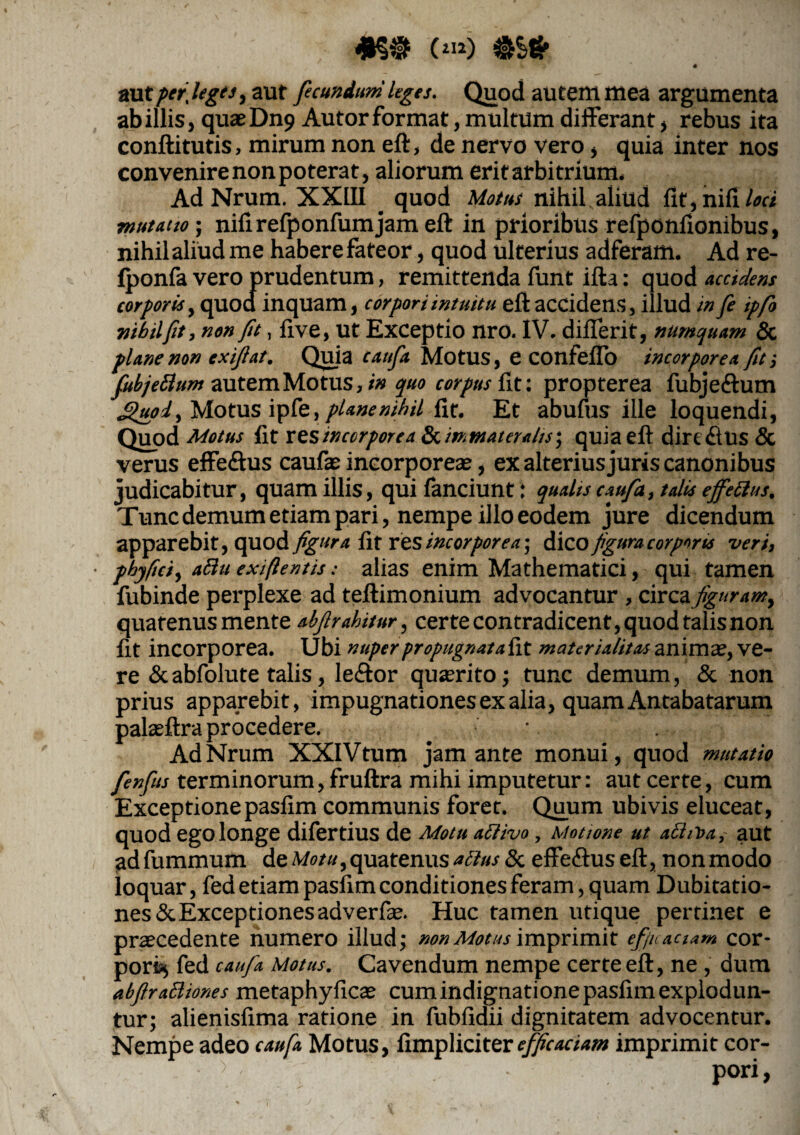 #§•(«»)•&* ' l-l-B aut per,lego, aut fecundum leges. Quod autem mea argumenta ab illis, quaeDn9 Autor format, multum differant, rebus ita conftitutis, mirum non eft, de nervo vero, quia inter nos convenire non poterat, aliorum erit arbitrium. AdNrum. XXIII _ quod Motus nihil aliud fit, nili loci mutatio; nifirefponfumjam eft in prioribus refponfionibus, nihil aliud me habere fateor, quod ulterius adferam. Ad re- fponfa vero prudentum, remittenda funt ifta: quod accidens corporis, quod inquam, corpori intuitu eft accidens, illud in fe ipfo nihil fit, non fit, five, ut Exceptio nro. IV. diflerit, nunquam & plane non exiftat. Quia caufa Motus, e COtlfefio incorporea fit •, fubjettum autem Motus, in quo corpus fit: propterea fubje&um Sluoi, Motus ipfe, plane nihil fit. Et abufus ille loquendi, Quod Motus fit res incorporea Scimtnatera/is; quia eft dirt rius & verus effe<ftus caufae incorporeas, ex alterius juris canonibus judicabitur, quam illis, qui fanciunt: quahs caufa, talis effetius. Tunc demum etiam pari, nempe illo eodem jure dicendum apparebit, quod figura fit res incorporea-, 6\CO figura corporis veri, ■ phy fici, atiu exi fi entis: alias enim Mathematici, qui tamen fubinde perplexe ad teftimonium advocantur , circa figuram, quatenus mente abftrahitur, certe contradicent, quod talisnon fit incorporea. Ubi nuper propugnatafit materialitas anima.’, ve¬ re & abfolute talis, leftor quaerito; tunc demum, & non prius apparebit, impugnationes ex alia, quamAntabatarum palaeftra procedere. AdNrum XXIVtum jam ante monui, quod mutatio fenfits terminorum, fruftra mihi imputetur: aut cerre, cum Exceptione pasfim communis foret. Quum ubivis eluceat, quod ego longe difertius de Motu atiivo, Motione ut a£ht>a, aut adfummum de Motu,quatenus atius8c efferius eft, nonmodo loquar, fed etiam pasfim conditiones feram, quam Dubitatio¬ nes &Exceptionesadverfie. Huc tamen utique pertinet e praecedente numero illud; non Motus imprimit ef/uaciam cor¬ pori; fed caufa Motus. Cavendum nempe certe eft, ne , dum abftratiiones metaphyficae cum indignatione pasfim explodun¬ tur; alienisfima ratione in fubfidii dignitatem advocentur. Nempe adeo caufa Motus, fimpliciter efficaciam imprimit cor-
