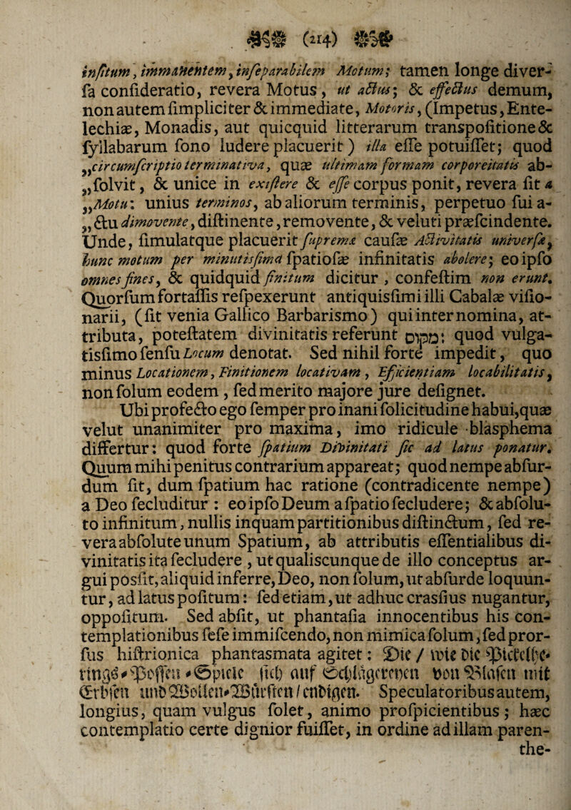 infitum, immanentem,'tnfeparabilem Motum; tamen longe diver- fa confideratio, revera Motus, ut ablui; & effectus demum, non autem fimplici ter & immediate, Motoris, (Impetus, Ente¬ lechia;, Monadis, aut quicquid litterarum transpofitione& fyilabarum fono ludere placuerit) illa effe potuiffet; quod circumfcriptioterminativa, quae ultimam formam corporeitatts ab¬ solvit , & unice in exifiere & effe corpus ponit, revera fit a )yMotu: unius terminos, ab aliorum terminis, perpetuo fui a- 9, £tu dimovente, diftinente, removente, & veluti praffcindente. Unde, fimulatque placuerit fuprema caufae Attivitaiis univerfe, hunc motum per minutisfima fpatiofie infinitatis abolere', eoipfo omnes fines, & quidquid finitum dicitur , confeftim non erunt, Quorfum fortaflis refpexerunt antiquisfimi illi Cabalas vifio- narii, (fit venia Gallico Barbarismo) qui inter nomina, at¬ tributa, poteftatem divinitatis referunt pipa; quod vulga- tisfimofenfuLocum denotat. Sed nihil forte impedit, quo minus Locationem, Finitiorem locativam , Efficientiam locabilitatis, nonfolum eodem , fed merito majore jure defignet. Ubi profefto ego femper pro inani folicitudine habui,quas velut unanimiter pro maxima, imo ridicule blasphema differtur: quod forte fpatium Divinitati Jic ad latus ponatur. Quum mihi penitus contrarium appareat; quod nempe abfur- dum fit, dum fpatium hac ratione (contradicente nempe) a Deo fecluditur : eoipfo Deum afpatiofecludere; dcabfolu- to infinitum, nullis inquam partitionibus diftin&um, fed re¬ vera abfolute unum Spatium, ab attributis effentialibus di¬ vinitatis ita fecludere , ut qualiscunque de illo conceptus ar¬ gui posfit, aliquid inferre, Deo, nonfolum, ut ab furde loquun¬ tur , ad latus pofitum: fed etiam, ut adhuc crasfius nugantur, oppofitum. Sed abfit, ut phantafia innocentibus his con¬ templationibus fefe immifcendo,non mimica folum ,fedpror- fus hiftrionica phantasmata agitet: 2)te / tine Dic 93tcCc((}C* ttnQd * * <Sptclc Jid) mtf ©ctylctgcretien bon Solafctt tnit fjrbfat unO 2BoUen*30Buiftctt / cnbtgftt. Speculatoribus autem, longius, quam vulgus folet, animo profpicientibus; haec contemplatio certe dignior fuiffet, in ordine ad illam paren-