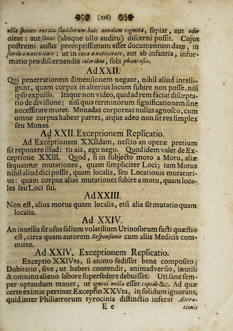 («*) $&* 9 ulla fpecies rerurs*fapidarum huic nondum cegnita, fapiat, aut odor oleat: autfomis (absque ullo auditu) difcerni poffit. Cujus pofiremi aufus promptiffimum eflet documentum dare, in fur do a nativitate: ut in coeco anativitate y aut ab infantia, infor¬ matio pro difcernendis coloribus, fola pbantafia. Ad XXII. Qui penetrationem dimenfionem negant, nihil aliud intelli- gunt, quam corpus in alterius locum fubire non pofle,nifi ipfo expulfo. Itaque non video, quid ad rem faciat difcepta- tio dedivifione; nifi quis terminorum fignificationemline neceffitate mutet. Monadas corporeas nullas agnofco, cum omne corpus habeat partes, atque adeo nonfitresfimplex feu Monas. Ad XXII. Exceptionem Replicatio. Ad Exceptionem XXIIdam, nefcio an operas pretium fit reponere illud: tu ais, ego nego.. Quod idem valet de Ex¬ ceptione XXIII. Quod, fiin ffibje&o moto a Motu,alias fequantur mutationes, quam fimpliciter Loci; tamMotus nihil aliud dici poffit, quam localis, feu Locationis mutatori¬ us: quam corpus alias mutationes fubire amotu, quamloca- les feuLoci fui. Ad XXIII. Non eft, alius motus quam localis, etfi alia fit mutatio quam localis. Ad XXIV. An inutilis fit ufus falium volatilium Urinoforum fa<fti quasftio eft, circa quam autorem Rejponfiom cum aliis Medicis com¬ mitto. Ad XXIV. Exceptionem Replicatio. Exceptio XXIVta, fi animo fediflet bene compofito; Dubitatio , five, ut haberi contendit, animadverfio, inutili & omnino alieno labore fuperfedere debuiffet. Uti fane fem - per optandum manet, ut ignoti nulla eflet cupido &c. Ad qua; certe eximie pertinet Excepfio XXVta, in folidum ignorans, quid inter Philiatrorum tyrocinia diftin&io inferat Altera- E e tionis