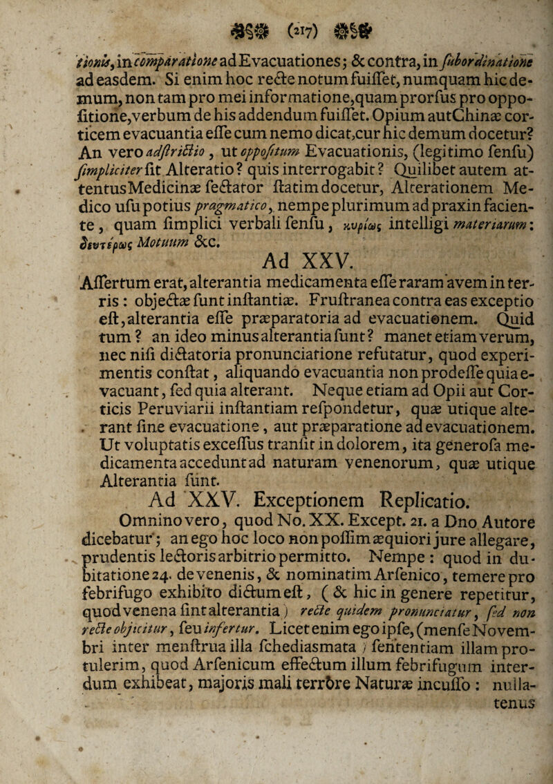 («7) m& donis, mcmparatione ad Evacuationes; & contra, in fubofdinatione ad easdem. Si enim hoc re&e notum fuiiTet, numquam hic de¬ mum, non tam pro mei informatione,quam prorfus pro oppo- litione,verbum de his addendum fuiiTet. Opium autChinae cor¬ ticem evacuantia efie cum nemo dicat,cur hic demum docetur? An vero adftriBio, utoppojitum Evacuationis, (legitimo fenfu) fimpliciter&t Alteratio? quis interrogabit? Quilibet autem at- ten tus Medicinas fedlator flatim docetur, Alterationem Me¬ dico ufupotius pragmatico, nempe plurimum ad praxinfacien¬ te , quam iimplici verbali fenfu, nvfias intelligi moter urum: biv?cMotuum (5cc. Ad XXV. Aflertum erat, alterantia medicamenta efle raramavem in ter¬ ris: obje&ae funt inflandas. Fruilranea contra eas exceptio eft,alterantia effe praeparatoria ad evacuationem. Quid tum ? an ideo minus alterantia funt ? manet etiam verum, nec nili di&atoria pronunciafione refutatur, quod experi¬ mentis conflat, aliquando evacuantia non prodefTe quia e- vacuant, fed quia alterant. Neque etiam ad Opii aut Cor¬ ticis Peruviarii inflandam refpondetur, quas utique alte- . rant fine evacuatione, aut praeparatione ad evacuationem. Ut voluptatis excefTus tranfit in dolorem, ita generofa me¬ dicamenta accedunt ad naturam venenorum, quas utique Alterantia funt. Ad XXV. Exceptionem Replicatio. Omnino vero, quod No. XX. Except. 21. a Dno Autore dicebatur; an ego hoc loco non pollim aequiori jure allegare, prudentis le&oris arbitrio permitto. Nempe: quod in du¬ bitatione 24. de venenis, & nominatimArfenico, temere pro febrifugo exhibito di&umefl, (& hic in genere repetitur, quod venena fint alterantia ) recte quidem pronunctettur, fed non reBeobjicitur, kuinfertur. Licetenimegoipfe,(menfeNovem- bri inter menflruailla fchediasmata ) fententiam illam pro¬ tulerim, quod Arfenicum effedlum illum febrifugmn inter¬ dum exhibeat, majoris mali terrbre Naturas incuffo: nulla¬ tenus
