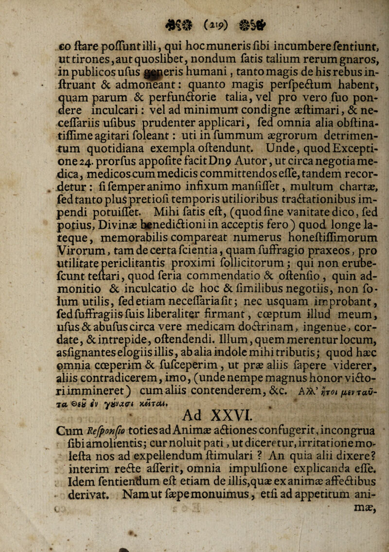 (W) $§* - ■ co ftare poliunt illi, qui hoc muneris flbi incumbere fentiunt, ut tirones, aut quoslibet, nondum latis talium rerum gnaros, in publicos ufus g^peris humani, tanto magis de his rebus in- llruant & admoneant: quanto magis perfpe&um habent, quam parum & perfunftorie talia, vel pro vero luo pon¬ dere inculcari: vel ad minimum condigne ajftimari, & ne- cefiariis ufibus prudenter applicari, fed omnia alia obftina- tiflime agitari foleant: uti in fummum aegrorum detrimen¬ tum quotidiana exempla oftendunt. Unde, quod Excepti¬ one 24. prorfus appofite facit D119 Autor, ut circa negotia me¬ dica, medicos cum medicis committendos efle, tandem recor¬ detur: fi femperanimo infixum manfiflet, multum chartae, fed tanto pluS pretiofi temporis utilioribus traftationibus im¬ pendi potuiflet. Mihi fatis eft, (quod fine vanitate dico, fed potius, Divinae henedi&ioniin acceptis fero) quod longe la- teque, memorabilis compareat numerus noneftifiimorum Virorum, tam de certa fcientia, quam fuffragio praxeos, pro utilitate periclitantis proximi follicitorum; qui non erube- fcunt teftari, quod feria commendatio & oftenlio , quin ad¬ monitio & inculcatio de hoc &fimilibus negotiis, non fo- lum utilis, fed etiam neceflaria fit; nec usquam improbant, fedfuffragiisfuisliberaliter firmant, coeptum illud meum, ufus&abufuscirca vere medicam doftrinam, ingenue, cor¬ date, & intrepide, oftendendi. Illum, quem merentur locum, asfignantes elogiis illis, ab alia indole mihi tributis; quod haec ©mnia coeperim & fufceperim, ut prae aliis fapere viderer, aliis contradicerem, imo, (unde nempe magnus honor vifto- riimmineret) cum aliis contenderem, &c. A»,’ fot psviav- ta $v y&)X(ri hmtcm* Ad XXVI. Cum Refponfio toties ad Animte asiones confugerit, incongrua fibiamolientis; curnoluitpati, ut diceretur,irritationemo- lefta nos ad expellendum ftimulari ? An quia alii dixere? in feri m re<fte aflerit, omnia impulfione explicanda efle. Idem fentiendum eft etiam de illis,quae ex animte affe&ibus derivat. Nam ut fiepe monuimus, etfi ad appetitum ani- t mae,