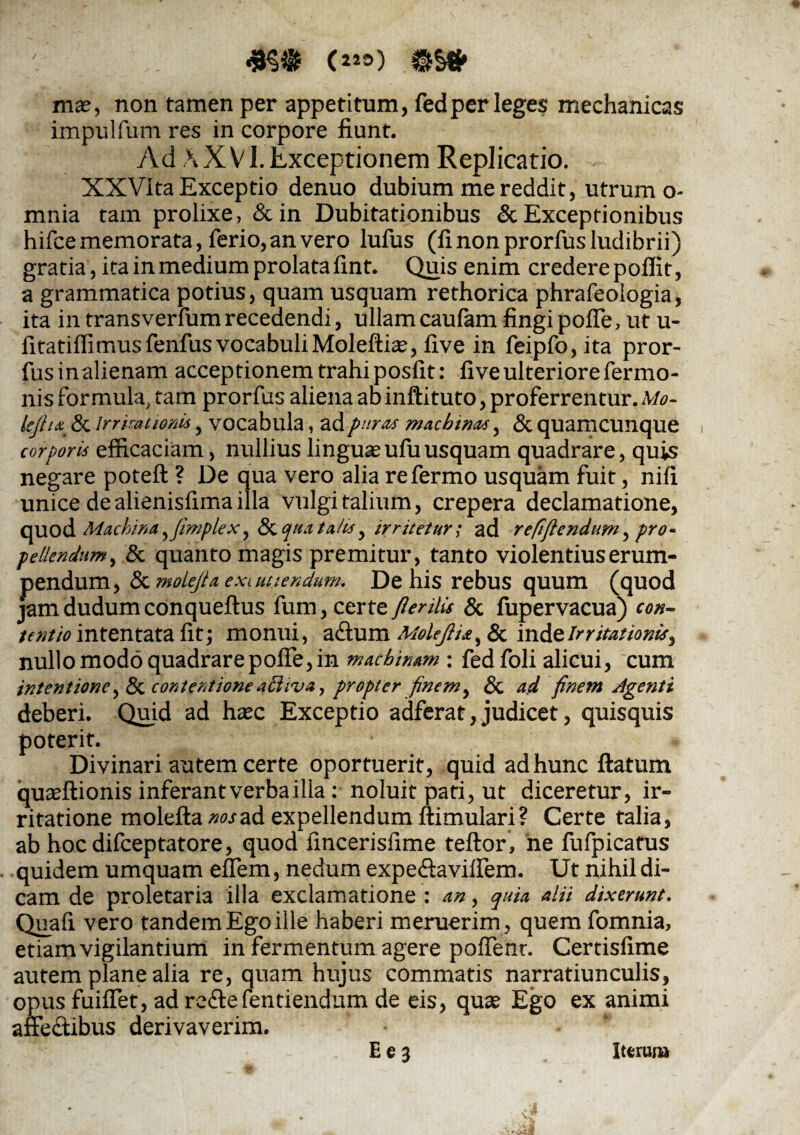 c«8) imtf mas, non tamen per appetitum, fedper leges mechanicas impulfum res in corpore fiunt. Ad AX VI.Exceptionem Replicatio. XXVita Exceptio denuo dubium me reddit, utrum o- mnia tam prolixe, &in Dubitationibus & Exceptionibus hifce memorata, ferio, an vero lufus (fi non prorfus ludibrii) gratia, ita in medium prolata fint. Quis enim credere poffit, a grammatica potius, quam usquam rethorica phrafeoiogia, ita in transverfum recedendi, ullam caufam fingi poffe, ut u- fitatiflimus fenfus vocabuliMoleftias, five in feipfo,ita pror- fusinalienam acceptionem trahi posfit: five ulteriore fer mo- nis formula, tam prorfus aliena aDinftituto, proferrentur. Mo- kjha & irrkationis, vocabula, ad puras machinas, & quamcunque corporis efficaciam, nullius linguasufuusquam quadrare, quis negare poteft ? De qua vero alia refermo usquam fuit, nifi unice dealienisfima illa vulgi talium, crepera declamatione, quod Machina^flmplex, Stquata/is, irritetur; ad refiflendum, pro¬ pellendum, & quanto magis premitur, tanto violentius erum¬ pendum , & molejta exi uttendum. De his rebus quum (quod jam dudum conqueftus fum, certe fler ilis & fupervacua) con¬ tentio intentata fit; monui, a&um Moleflia,8c inde Irritationis, nullo modo quadrare poffe, in machinam: fedfoli alicui, cum intentione ,& contentione aShva, propter finem, & ad finem Agenti deberi. Quid ad haec Exceptio adferat, judicet, quisquis poterit. Divinari autem certe oportuerit, quid ad hunc flatum quasftionis inferant verba illa: noluit pati, ut diceretur, ir¬ ritatione molefta^wad expellendum ftimulari? Certe talia, ab hocdifceptatore, quod fincerisfime teftor, he fufpicatus quidem umquam eflem, nedum expeffaviffem. Ut nihil di¬ cam de proletaria illa exclamatione : an, quia alii dixerunt. Quafi vero tandem Ego ille haberi meruerim, quem fomnia, etiam vigilantium in fermentum agere poffenr. Certisfime autem plane alia re, quam hujus commatis narratiunculis, opus fuiffet, ad reffe fentiendum de eis, quas Ego ex animi affectibus derivaverim. Ee3 iterum