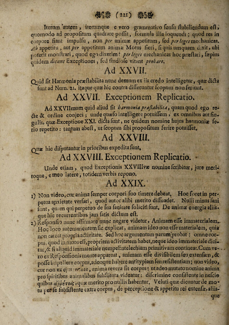 Iterum autem , itectunque e vero grammatico fenfu flabiliendum eft > quomodo ad propofitum quadrare pofllt, formula ilia loquendi; quod res in corpore fiant impulfu , non per animae appetitum, feci perleges mechanicas. appetitu , aut per appetitum animae Motus fieri , fi quis urnquam ciixit, ubi poterit monftrari, quod ego dixerim? perleges mechanicas hocpraeflari, fiepius quidem dicunt Exceptiones, fed fiudiofe vitant probare. Ad XXVII Quid fit Harmonia praeflabiiita nunc demum ex iis credo intelligetur, quxdi&a funt ad Nurn. 21. itaque quas hic contra differuntur fcopuni non feriunt. Ad XXVII. Exceptionem Replicatio. Ad XXVIImum quid aliud fit harmoniaprceftabtlita) quam quod ego re- $e & ordine conjeci j unde quaefo inteliigere potuiflem , ex omnibus autfin- gulis, quae-Exceptione XXI. di&afunt, ne quidem nomine hujus harmoniae fe«. rio repetito : tantum abeft, ut fcoptim fibi propofitum ferire potuiflet. Ad XXVIII. qu* hic difputantur in prioribus expedita funt* Ad XXVIII. Exceptionem Replicatio. • Unde etiam > quod Exceptionis XXVIIIvas nomine feribitur, jure meri¬ toque , e meo latere, totidem verbis repono. Ad XXIX. ’ 1) Non video, cur. anima femper corpori fuo timere debeat, Hoc foret in per¬ petua apxietate verfari, quod autor alibi merito difluadet. Nulli minus fani funt, quam qui perpetuo de fua fanicate foliciti funt. De animas energia aliis- que hic recurrentibus jam fatis di<flum efi. 2) Refponfio nunc affirmare nunc negare videtur, Animam efle immaterialem*. HoqIqcq autem mentem fic explicat, animam ideo non efle materialem, quia npneareat propria adivitate. Sed hoc argumentum parurn probat: omne cor¬ pus, quod in motu eft,propriam a&ivitatem habet,neque ideo immateriale dici- tui-,6; fi aliquid immateriale nempeEntelechiam primitivam contiueat.Cum ve-. ro ex Refponfionis mente appareat, animam efle divifibilem feu extenfam, <5c pofle inipsl Iere corpus,adeoque habere antitypiam feu refiflentiam; non video, cur n on ex ejus ? wr nte, anima revera fit corpus ♦ ut adeo mutato nomine anima profpiritibus animalibus fubflituta videatur: diferimine confidente in nefeio quibus <zppjjTofi ><\v,&merito pro nullis habentur. Veluti quas dicuntur de mo¬ tu per fe fnbfiftente extra corpus, de perceptione & appetitu rei extenfae,aliis- / 4ue