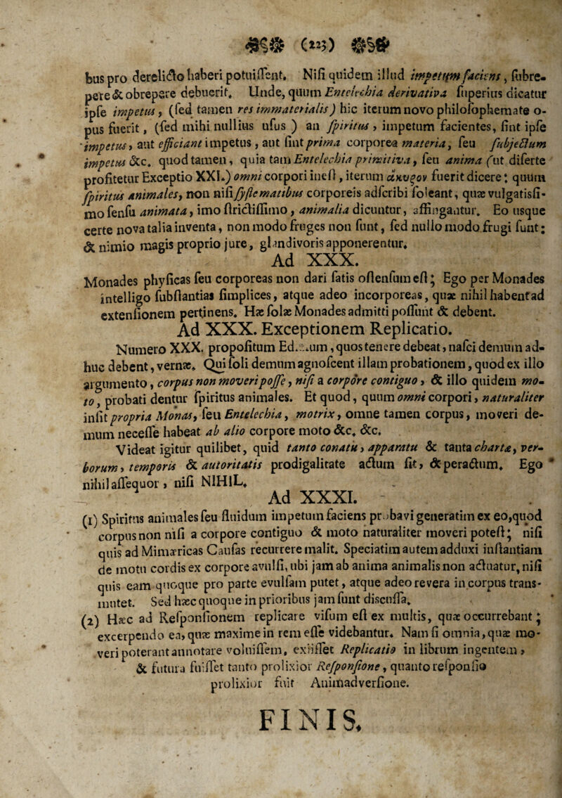 C«5) feuspro dereli&ohaberi potuiflent, Nifi quidem illud iwpettpnfackns, Aibre- pere & obrepere debuerim Unde, quum Entelechia derivativa fuperius dicatur jpfe impetus, (fed tamen res immaterialis) hic iterum novo philofophemate o- pUs fuerit, (fed mihi nullius ufus ) an fpiritus > impetum facientes, fint ipfe 'impetus > aut efficiant impetus, aut (int prima corporea materia, feu fu bj e dum impetus &c* quod tamen, quia tam Entelechia primitiva, feu anima (ut diferte profitetur Exceptio XXL) omni corpori inefl, iterum uhv%ov fuerit dicere: quum fpiritus animales, non nififyjlematibus corporeis adfcribi foleant, quas vulgatisfi- mo fenfu animata, imo firictifiimo, animalia dicuntur, affingantur. Eo usque certe nova talia inventa, non modo fruges non funt, fed nullo modo frugi funt: & nimio magis proprio jure, ghndivoris apponerentur. Ad XXX. Monades phyficas feu corporeas non dari fatis ofienfumefi* Ego per Monades intelligo fubfiantias fimplices, atque adeo incorporeas, quae nihil habent ad extenfionem pertinens. Hae folas Monades admitti poflunt & debent. Ad XXX. Exceptionem Replicatio. Numero XXX. propofitum Ed.uum, quos tenere debeat, nafei demum ad¬ huc debent, vernae, Quifoli demum agnofeent illam probationem, quod ex illo argumento, corpus non moveri pojfe, nifi a corpore contiguo > & illo quidem mo~ to, probati dentur fpiritus animales. Et quod, quum omni corpori, naturaliter infitpropria Monas, (qu Entelechia, motrix, omne tamen corpus, moveri de¬ mum neceffe habeat ab alio corpore moto &c. &c. Videat igitur quilibet, quid tanto conatu> apparatu & tanta charta> ver¬ borum , temporis & autoritatis prodigalitate adlum fit > & pera&um* Ego * nihil affequor > nifi NIHIL, . Ad XXXI. . ✓ (1) Spiritus animales feu fluidum impetum faciens probavi generatiin ex eo,quod corpus non nifi a corpore contiguo & moto naturaliter inoveri potefi* nifi quis ad Minmicas Caufas recurrere malit. Speciatim autem adduxi infiantiani de motu cordis ex corpore avu!fi,ubi jam ab anima animalis non adluatur,nifi quis eam quoque pro parte evallam putet, atque adeo revera in corpus trans¬ mutet. Sed hsec quoque in prioribus jam funt discufla. (2) Hsec ad Refponfionem replicare vifum eft ex multis, quae occurrebant J excerpendo ea, quas maxime in remefle videbantur* Nam fi omnia,quas mo¬ veri poterant annotare voluiflem, exfiflet Replicatio in librum ingentem , & futura fuiffet tanto prolixior Refponfione, quanto reiponiio prolixior fuit Auimadverfione. FINIS,