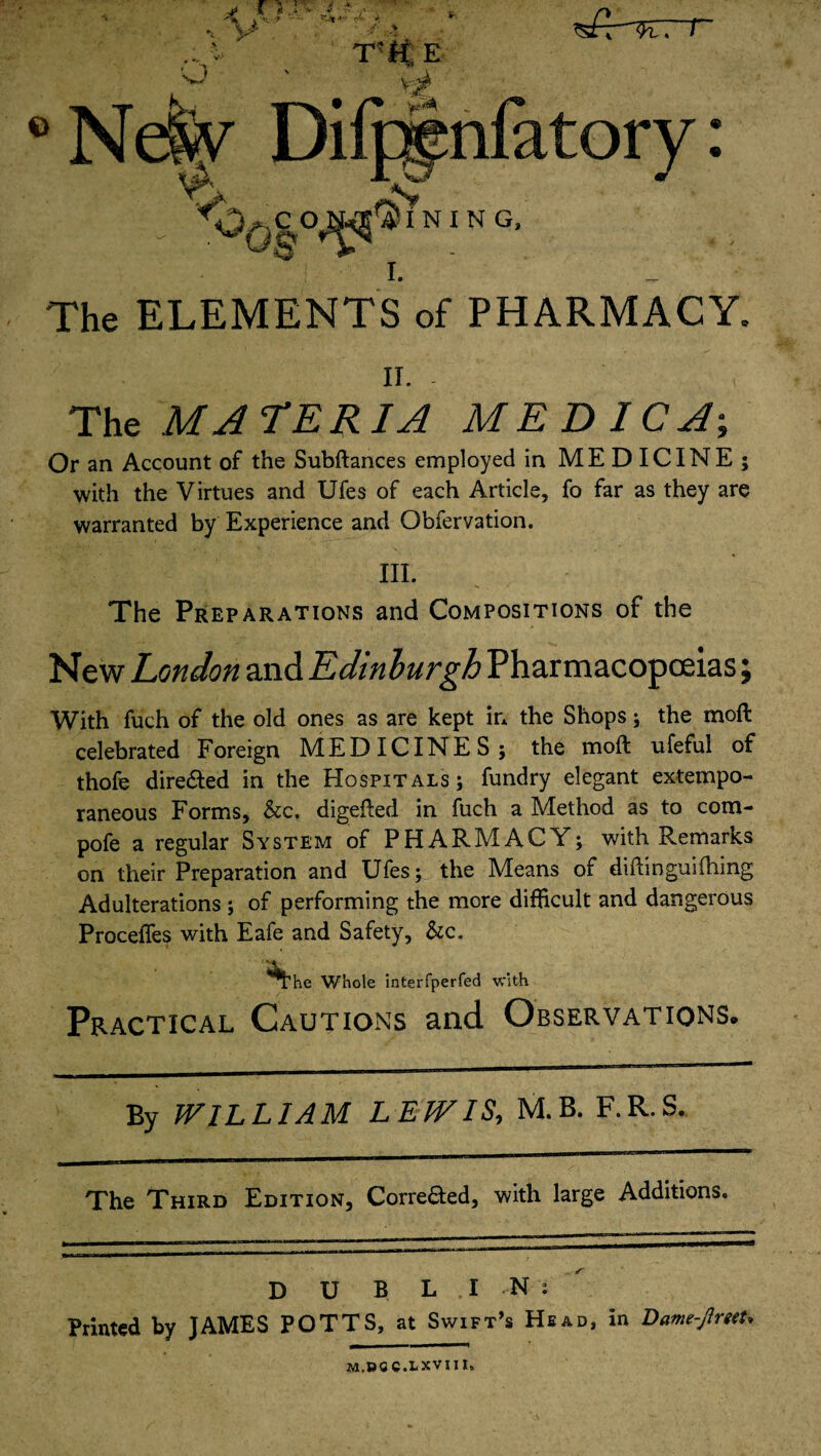 The ELEMENTS of PHARMACY. ii. . The MATERIA MEDICO; Or an Account of the Subftances employed in MEDICINE; with the Virtues and Ufes of each Article, fo far as they are warranted by Experience and Obfervation. III. The Preparations and Compositions of the New London and Edinburgh Pharmacopoeias; With fuch of the old ones as are kept in the Shops; the moft celebrated Foreign MEDICINES; the moft ufeful of thofe directed in the Hospitals; fundry elegant extempo¬ raneous Forms, &c, digefted in fuch a Method as to com- pofe a regular System of PHARMACY; with Remarks on their Preparation and Ufes; the Means of diftinguifiling Adulterations ; of performing the more difficult and dangerous Proceffes with Eafe and Safety, &c. Whole interfperfed with Practical Cautions and Observations. By WILLIAM LEWIS, M.B. F.R.S. The Third Edition, Corre&ed, with large Additions. D U B LIN: Printed by JAMES POTTS, at Swift’s Head, in Vame-jlmU M.DCC.LXVIin