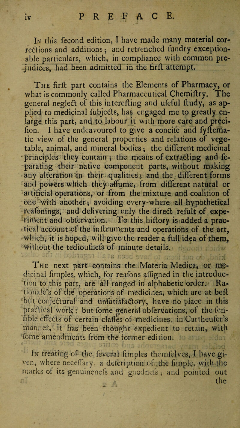 In this fecond edition, I have made many material cor¬ rections and additions; and retrenched fundry exception¬ able particulars, which, in compliance with common pre¬ judices, had been admitted in the firfl attempt. The firfl part contains the Elements of Pharmacy, or what is commonly called Pharmaceutical Chemiftry. The general negleCt of this interelling and ufeful ftudy, as ap¬ plied to medicinal fubjeCts, has engaged me to greatly en¬ large this part, and to labour it with more care and preci- fion. I have endeavoured to give a concife and fyflema- tic view of the general properties and relations of vege¬ table, animal, and mineral bodies; the different medicinal principles they contain ; the means of extracting and fe- parating their native component parts, without making any alteration in their qualities; and the different forms and powers which they affume, from different natural or artificial operations, or from the mixture and coalition of one with another; avoiding every-where all hypothetical reafonings, and delivering only the direCl refult of expe¬ riment and obfervation. To this hiflory is added a prac¬ tical account of the inflruments and operations of the art, which, it is hoped, will give the reader a full idea of them, without the tedioufnefs of minute details. The next part contains the Materia Medica, or me¬ dicinal fimples, which, for reafons affigned in the introduc¬ tion to this part, are all ranged in alphabetic order. Ra¬ tionale’s of the operations of medicines, which are at belt but conjedural and unfatisfaCtory, have no place in this practical work : but fome general obfervations, of the fen- fibie effeCts of certain clafles of medicines, in Cartheufer’s manner, it has been thought expedient to retain, with fome amendments from the former edition. In treating of the feverai fimples themlelves, I have gi¬ ven, where neceflary a defcription of the fnnple, with the marks of its genuinenefs and goodnefs ; and pointed out t\ the