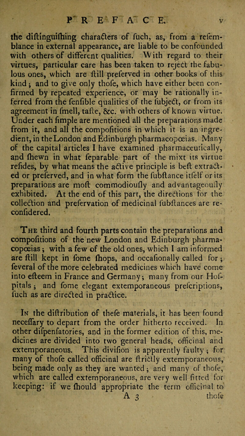 the diftinguiftiing characters of fuch, as, from a refem- blance in external appearance, are liable to be confounded with others of different qualities. With regard to their virtues, particular care has been taken to rejed the fabu¬ lous ones, which are flill preferved in other books of this kind; and to give only thofe, which have either been con¬ firmed by repeated experience, or may be rationally in¬ ferred from the fenfible qualities of the fubjeCl, or from its agreement in fmell, tafle, &c. with others of known virtue. Under each fimple are mentioned all the preparations made from it, and all the compofitions in which it is an ingre¬ dient, in the London and Edinburgh pharmacopoeias. Many of the capital articles I have examined pharmaceutically, and (hewn in what feparable part of the mixt its virtue refides, by what means the aCtive principle is belt extract¬ ed or preferved, and in what form the fubftance itfelf or its preparations are moft commodioufly and advantageouily exhibited. At the end of this part, the directions for the collection and prefervation of medicinal fubflances are re- confidered. The third and fourth parts contain the preparations and compofitions of the new London and Edinburgh pharma¬ copoeias ; with a few of the old ones, which I am informed are If ill kept in fome ihops, and occafionally called for; feveral of the more celebrated medicines which have come into efteem in France and Germany, many from our Hof- pitals ; and fome elegant extemporaneous prefcriptions, fuch as are directed in practice. In the diftribution of thefe materials, it has been found neceffary to depart from the order hitherto received. In other difpenfatories, and in the former edition of this, me¬ dicines are divided into two general heads, officinal and extemporaneous. This divifion is apparently faulty ; for many of thofe called officinal are flriCUy extemporaneous, being made only as they are wanted; and many of thofe, which are called extemporaneous, are very well fitted for keeping: if we fhould appropriate the term officinal to A3 - thofe