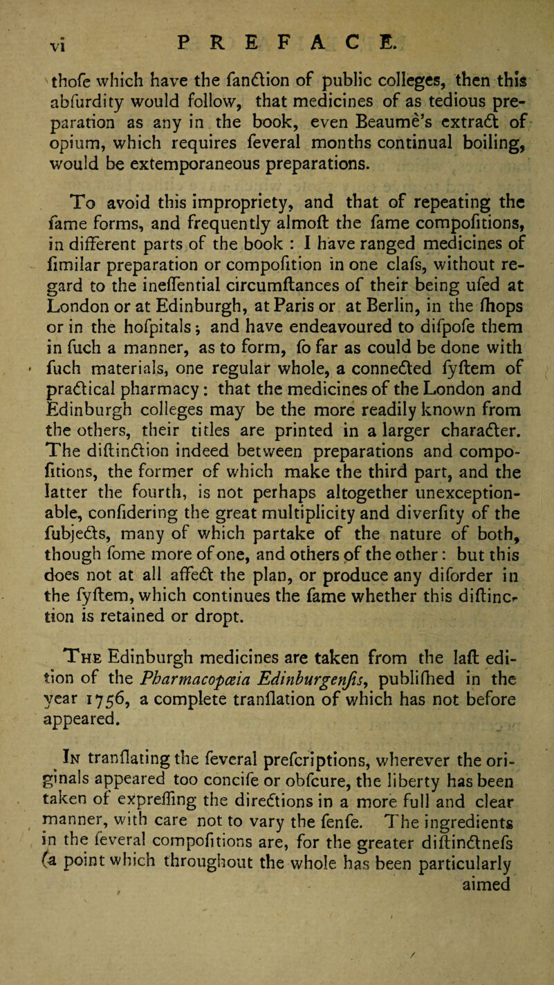 thofe which have the fandion of public colleges, then this abfurdity would follow, that medicines of as tedious pre¬ paration as any in the book, even Beaume’s extrad of opium, which requires feveral months continual boiling, would be extemporaneous preparations. To avoid this impropriety, and that of repeating the fame forms, and frequently almoft the fame compofitions, in different parts of the book : I have ranged medicines of limilar preparation or competition in one clafs, without re¬ gard to the ineffential circumftances of their being ufed at London or at Edinburgh, at Paris or at Berlin, in the (hops or in the hofpitals; and have endeavoured to difpofe them in fuch a manner, as to form, fo far as could be done with fuch materials, one regular whole, a connected fyftem of pradical pharmacy: that the medicines of the London and Edinburgh colleges may be the more readily known from the others, their titles are printed in a larger charader. The diftindion indeed between preparations and compo¬ fitions, the former of which make the third part, and the latter the fourth, is not perhaps altogether unexception¬ able, confidering the great multiplicity and diverfity of the fubjeds, many of which partake of the nature of both, though fome more of one, and others of the other: but this does not at all aided the plan, or produce any diforder in the fyftem, which continues the fame whether this diftinc*- tion is retained or dropt. The Edinburgh medicines are taken from the laft edi¬ tion of the Pharmacopoeia Edinburgenfis, publiftied in the year 1756, a complete tranflation of which has not before appeared. ^ In tranflating the feveral prefcriptions, wherever the ori¬ ginals appeared too concife or obfcure, the liberty has been taken of exprefling the diredionsin a more full and clear manner, with care not to vary the fenfe. The ingredients in the feveral compofitions are, for the greater diftindnefs (a point which throughout the whole has been particularly aimed /