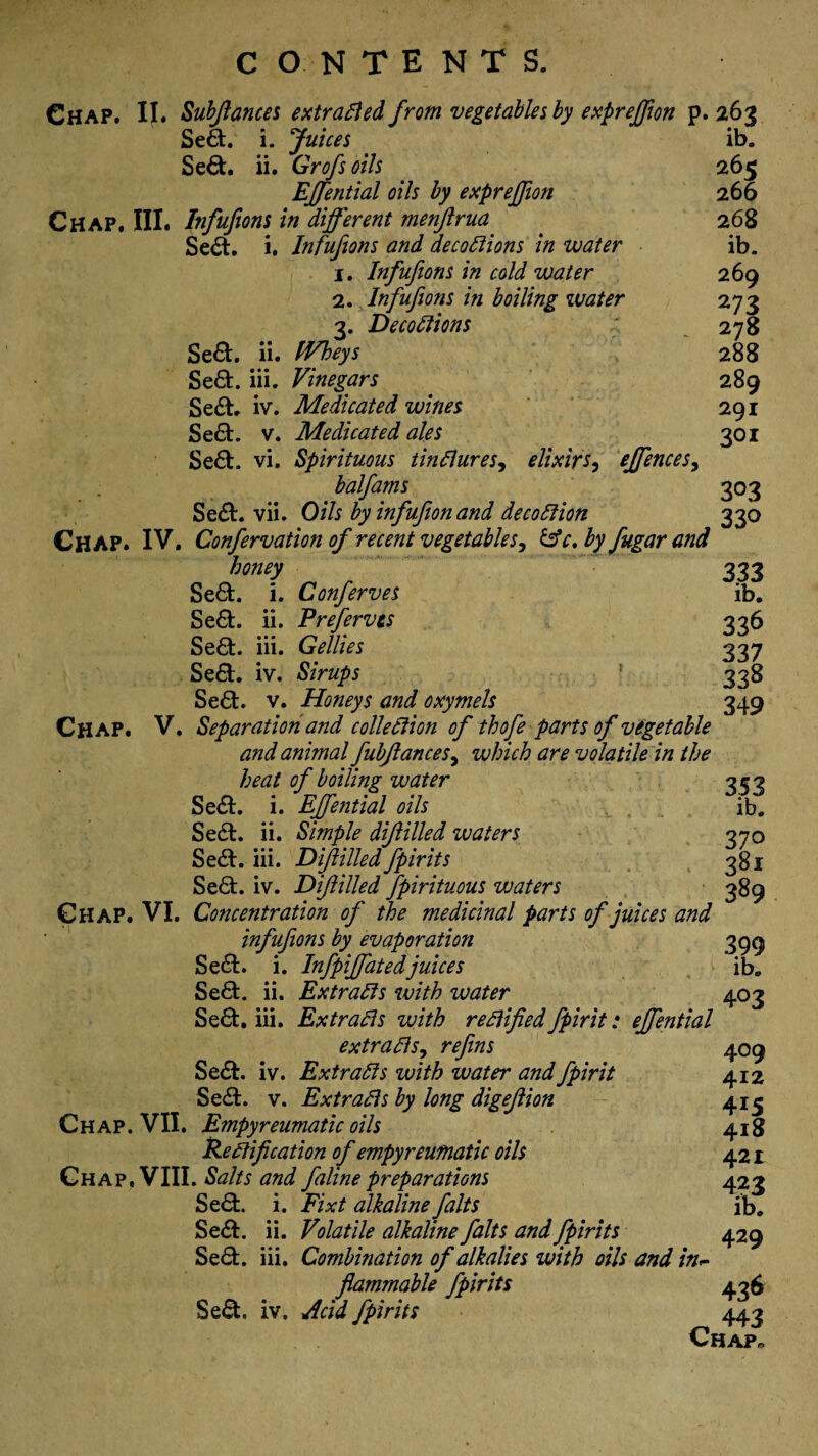 Se6t. i. Juices ib. Se&. ii. Grofsoils 265 EJfential oils by expreffiort 266 Chap. III. Infufions in different menftrua . 268 Se6t. i. Infufions and decoctions in water ib. 1. Infufions in cold water 269 2. Infufions in boiling water 273 3. DecoCtions 278 Se6t. ii. IVheys 288 Se&. iii. Vinegars 289 Se£t. iv. Medicated wines 291 Se£t. v. Medicated ales 301 Se£t. vi. Spirituous tinClures, elixirs, effiences, balfams 303 Se£t. vii. Oils by infufion and decoCtion 330 Chap. IV. Confervation of recent vegetables, &c. by fugar and ' honey 333 Se&. i. Conferves ib. Se6t. ii. Preferves 336 Se£t. iii. Gellies 337 Se&. iv. Sirups 338 Seft. v. Honeys and oxymels 349 Chap. V. Separation and collection of thofe parts of vegetable and animal fubftancesy which are volatile in the heat of boiling water 353 Se£t. i. EJfential oils y , ib. Se£t. ii. Simple diftilled waters 370 Se&. iii. Diftilled fpirits 381 Se6h iv. Diftilled fpirituous waters 389 Chap. VI. Concentration of the medicinal parts of juices and infufions by evaporation 399 Se£t. i. Infpiffatedjuices ib. Se£t. ii. Extracts with water 403 Se£t. iii. Extracts with rectified fpirit: effiential extracts, refins 409 Se£t. iv. Extracts with water and fpirit 412 Se£t. v. Extracts by long digeftion 41^ Chap. VII. Empyreumatic oils 418 Rectification of empyreumatic oils 421 Chap, VIII. Salts and faline preparations 423 Se£t. i. Fixt alkaline falts ib. Se£L ii. Volatile alkaline falts and fpirits 429 Se£t. iii. Combination of alkalies with oils and in~ flammable fpirits 436 Se£t iv. Acid fpirits 443