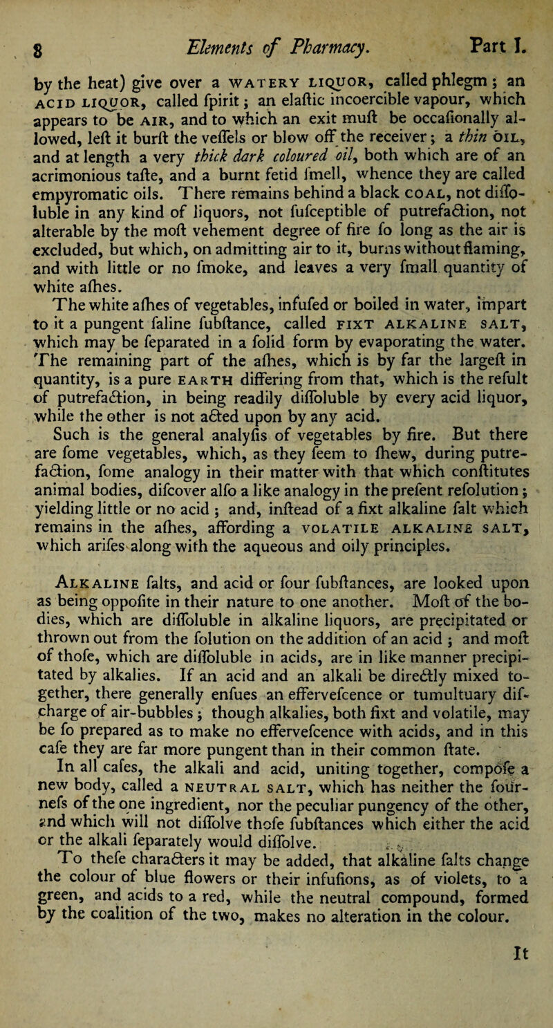 by the heat) give over a watery liquor, called phlegm; an ACID LIQUOR, called fpirit; an elaftic incoercible vapour, which appears to be air, and to which an exit mult be occafionally al¬ lowed, left it burft the veffels or blow off the receiver; a thin oil, and at length a very thick dark coloured ml, both which are of an acrimonious tafte, and a burnt fetid fmell, whence they are called empyromatic oils. There remains behind a black coal, not diffo- luble in any kind of liquors, not fufceptible of putrefa&ion, not alterable by the moft vehement degree of fire To long as the air is excluded, but which, on admitting air to it, bums without flaming, and with little or no fmoke, and leaves a very fmall quantity of white allies. The white afhes of vegetables, infufed or boiled in water, impart to it a pungent faline fubftance, called fixt alkaline salt, which may be feparated in a folid form by evaporating the water. The remaining part of the alhes, which is by far the largeft in quantity, is a pure earth differing from that, which is the refult of putrefaction, in being readily diffoluble by every acid liquor, while the other is not a£ted upon by any acid. Such is the general analyfis of vegetables by fire. But there are fome vegetables, which, as they feem to fhew, during putre¬ faction, fome analogy in their matter with that which conftitutes animal bodies, difcover alfo a like analogy in the prefent refolution; yielding little or no acid ; and, inftead of a fixt alkaline fait which remains in the alhes, affording a volatile alkaline salt, which arifes along with the aqueous and oily principles. Alkaline falts, and acid or four fubftances, are looked upon as being oppolite in their nature to one another. Moft of the bo¬ dies, which are diffoluble in alkaline liquors, are precipitated or thrown out from the folution on the addition of an acid ; and moft of thofe, which are diffoluble in acids, are in like manner precipi¬ tated by alkalies. If an acid and an alkali be diredfly mixed to¬ gether, there generally enfues an effervefcence or tumultuary dif* charge of air-bubbles; though alkalies, both fixt and volatile, may be fo prepared as to make no effervefcence with acids, and in this cafe they are far more pungent than in their common ftate. In all cafes, the alkali and acid, uniting together, compofe a new body, called a neutral salt, which has neither the four- nefs of the one ingredient, nor the peculiar pungency of the other, 2nd which will not diffolve thofe fubftances which either the acid or the alkali feparately would diffolve. To thefe chara&ers it may be added, that alkaline falts change the colour of blue flowers or their infulions, as of violets, to a green, and acids to a red, while the neutral compound, formed by the coalition of the two, makes no alteration in the colour. It