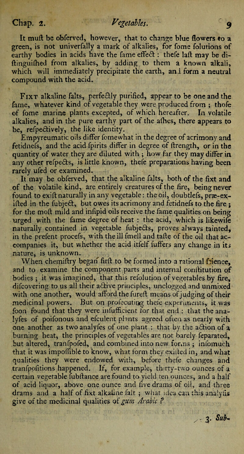 It mud be obferved, however, that to change blue flowers to a green, is not univerfally a mark of alkalies, for fome folurions of earthy bodies in acids have the fame effe& : thefe lad may be di- ftinguifhed from alkalies, by adding to them a known alkali, which will immediately precipitate the earth, and form a neutral compound with the acid. Fixt alkaline falts, perfe£fly purified, appear to be one and the fame, whatever kind of vegetable they were produced from ; thofe of fome marine plants excepted, of which hereafter. In volatile alkalies, and in the pure earthy part of the afhes, there appears to be, refpe&ively, the like identity. Empyreumatic oils differ fomewhat in the degree of acrimony and fetidnefs, and the acid fpirits differ in degree of drength, or in the quantity of water they are diluted with ; how far they may differ in any other refpedts, is little known, thefe preparations having been rarely ufed or examined. It may be obferved, that the alkaline falts, both of the fixt and of the volatile kind, are entirely creatures of the fire, being never found to exift naturally in any vegetable: the oil, doubtlefs, prae-ex- ided in the fubjedf, but owes its acrimony and fetidnefs to the fire ; for the mod mild and infipid oils receive the fame qualities on being urged with the fame degree of heat : the acid, which is likewife naturally contained in vegetable fubjedts, proves always tainted, in the prefent procefs, with the ill fmeil and tade of the oil that ac¬ companies it, but whether the acid itfelf fuffers any change in its nature, is unknown. When chemidry began fird to be formed into a rational feience, and to examine the component parts and internal conditution of bodies \ it was imagined, that this refolution pf vegetables by fire, difcovering to us all their adtive principles, unclogged and unmixed with one another, would afford the fured means of judg-ina; of their medicinal powers. But on profecutj&g theie experiments, it was foon found that they were infufficient for that end : that the ana- lyfes of poifonous and efculent plants agreed often as nearly with one another as two analyfes of one plant : that by the adtion of a burning heat, the principles of vegetables are not barely feparated, but altered, tranfpofed, and combined into new forms ; infomuch that it was impoffible to know, what form they exided in, and what qualities they were endowed with, before thefe changes and tranfpofitions happened. If, for example, thirty-two ounces of a certain vegetable fubdance are found to yield ten ounces, and a half of acid liquor, above one ounce and five drams of oil, and three drams and a half of fixt alkaline fait ; what idea can this anaiyfis give of the medicinal qualities of gum Arabic ? z- 3. Sub-