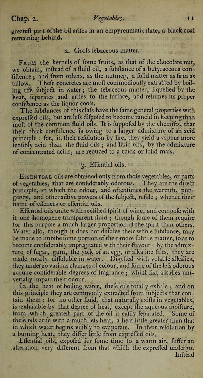 greateft part of the oil arifes in an empyreumatic ftate, a black coal remaining behind. 2. Grofs febaceous matter. From the kernels of fome fruits, as that of the chocolate nut, we obtain, inftead of a fluid oil, a fubflance of a butyraceous con- fiftence ; and from others, as the nutmeg, a folid matter as firm as tallow. Thefe concretes are mofi commodioufly extra<5fed by boil¬ ing the fubjeft in water; the febaceous matter, liquefied by the heat, feparates and arifes to the furface, and refumes its proper confiftence as the liquor cools. The fubftances of thisclafs have the fame general properties with expreiTcd oils, but are lefs difpofed to become rancid in keepingthan molt of the common fluid oils. It is fuppofed by the chemifts, that their thick confiftence is owing to a larger admixture of an acid principle : for, in their refolution by fire, they yield a vapour more fenfibly acid than the fluid oils ; and fluid oils, by the admixture of concentrated acids, are reduced to a thick or folid mafs. 3. Eflential oils. Essential oils are obtained only from thofe vegetables, or parts of vegetables, that are confiderably odorous. They are the direct principle, in which the odour, and oftentimes the warmth, pun¬ gency, and other active powers of the fubjedt, refide ; whence their name of effences cr eflential oils. Eflential oils unite with redfified fpirit of wine, and compofe with it one homogene tranfparent fluid ; though fome of them require for this purpofe a much larger proportion of the fpirit than others. Water alfo, though it does not diflbive their whole fubflance, may be made to imbibe fome portion of their more fubtile matter, fo as to become confiderably impregnated with their flavour : by the admix¬ ture of fugar, gum, the yolk of an egg, or alkaline falts, they are made totally difloluble in water. Digefted with volatile alkalies, they undergo various changes of colour, and fome of the lefs odorous acquire conflderable degrees of fragrance ; whilfl fixt alkalies uni- verfally impair their odour. In the heat of boiling water, thefe oils totally exhale ; and on this principle they are commonly extracted from fubjecls that con¬ tain them: for no other fluid., that naturally exifts in vegetables, is exhaiable by that degree of heat, except the aqueous moifture, from which greateft part of the oil is eafily feparated. Some of thefe oils arife with a much lefs heat, a heat little greater than that in which water begins viflbly to evaporate. In their refolution by a burning heat, they differ little from exprefled oils. Eflential oils, expofed for fome time to a warm air, fuffer an alteration very different from that which the exprefled undergo. Inftead