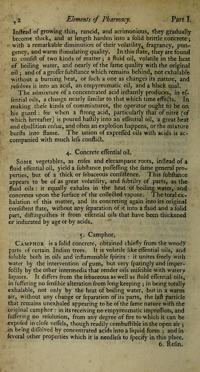 Inftead of growing thin, rancid, and acrimonious, they gradually become thick, and at length harden into a folid brittle concrete ; ■ with a remarkable diminution of their volatility^ fragrancy, pun¬ gency, and warm ftimulating quality. In this ftate, they are found to confift of two kinds of matter; a fluid oil, volatile in the heat of boiling water, and nearly of the fame quality with the original oil; and of a groffer fubftance which remains behind, notexhalable without a burning heat, or fuch a one as changes its nature, and refolves it into an acid, an empyreumatic oil, and a black coal. The admixture of a concentrated acid inftantly produces, in ef- fential oils, a change nearly fimilar to that which time effects. In making thefe kinds of commixtures, the operator ought to be on his guard : for when a ftrong acid, particularly that of nitre (of which hereafter) is poured haftily into an eflential oil, a great heat and ebullition enfue, and often an explofion happens, or the mixture burfts into flame. The union of exprefled oils with acids is ac¬ companied with much lefs conflict. 4. Concrete eflential oil. Some vegetables, as rofes and elecampane roots, inftead of a fluid eflential oil, yield a fubftance poflefling the fame general pro¬ perties, but of a thick or febaceous confiftence. This fubftance appears to be of as great volatility, and fubtilty of parts, as the fluid oils : it equally exhales in the heat of boiling water, and concretes upon the furface of the colle&ed vapour. The total ex¬ halation of this matter, and its concreting again into its original confident date, without any feparation of it into a fluid and a folid part, diftinguifhes. it from eflential oils that have been thickened or indurated by age or by acids. 5. Camphor. Camphor is a folid concrete, obtained chiefly from the woody parts of certain Indian trees. It is volatile like eflential oils, and foluble both in oils and inflammable fpirits : it unites freely with water by the intervention of gum, but very fparingly and imper¬ fectly by the other intermedia that render oils mifcible with watery liquors. It differs from the febaceous as well as fluid eflential oils, in differing no fenfibie alteration from long keeping ; in being totally exhalable, not only by the heat of boiling water, but in a warm air, without any change or feparation of its parts, the lad particle that remains unexhaled appearing to be of the fame nature with the original camphor : in its receiving no empyreumatic impreflion, and differing no refolution, from any degree of fire to which it can be expcfed in clofe veflels, though readily combuftible in the open air ; in being diffblved by concentrated acids into a liquid form ; and in feveral other properties which it is needlefs to fpecify in this place. 6. Refin.